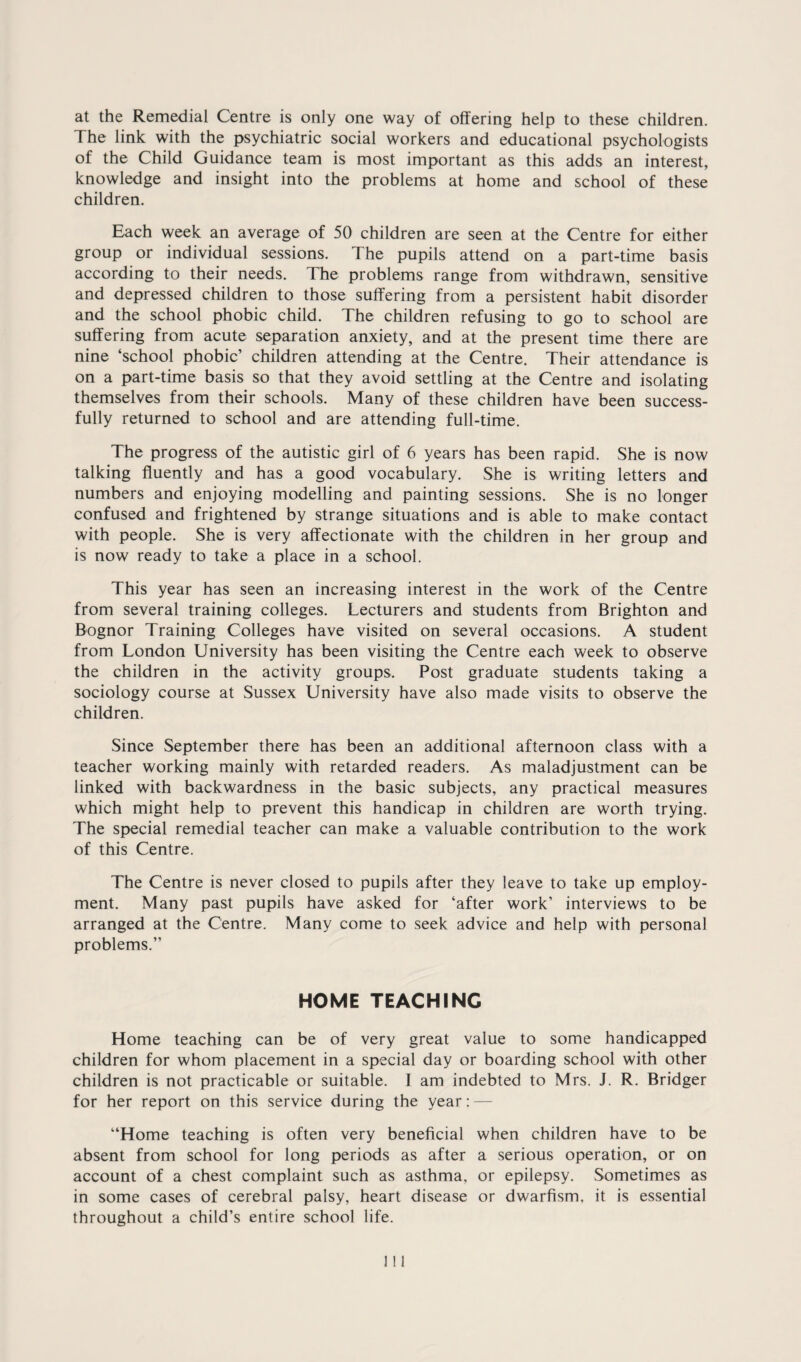 at the Remedial Centre is only one way of offering help to these children. The link with the psychiatric social workers and educational psychologists of the Child Guidance team is most important as this adds an interest, knowledge and insight into the problems at home and school of these children. Each week an average of 50 children are seen at the Centre for either group or individual sessions. The pupils attend on a part-time basis according to their needs. The problems range from withdrawn, sensitive and depressed children to those suffering from a persistent habit disorder and the school phobic child. The children refusing to go to school are suffering from acute separation anxiety, and at the present time there are nine ‘school phobic’ children attending at the Centre. Their attendance is on a part-time basis so that they avoid settling at the Centre and isolating themselves from their schools. Many of these children have been success¬ fully returned to school and are attending full-time. The progress of the autistic girl of 6 years has been rapid. She is now talking fluently and has a good vocabulary. She is writing letters and numbers and enjoying modelling and painting sessions. She is no longer confused and frightened by strange situations and is able to make contact with people. She is very affectionate with the children in her group and is now ready to take a place in a school. This year has seen an increasing interest in the work of the Centre from several training colleges. Lecturers and students from Brighton and Bognor Training Colleges have visited on several occasions. A student from London University has been visiting the Centre each week to observe the children in the activity groups. Post graduate students taking a sociology course at Sussex University have also made visits to observe the children. Since September there has been an additional afternoon class with a teacher working mainly with retarded readers. As maladjustment can be linked with backwardness in the basic subjects, any practical measures which might help to prevent this handicap in children are worth trying. The special remedial teacher can make a valuable contribution to the work of this Centre. The Centre is never closed to pupils after they leave to take up employ¬ ment. Many past pupils have asked for ‘after work’ interviews to be arranged at the Centre. Many come to seek advice and help with personal problems.” HOME TEACHING Home teaching can be of very great value to some handicapped children for whom placement in a special day or boarding school with other children is not practicable or suitable. I am indebted to Mrs. J. R. Bridger for her report on this service during the year: — ‘‘Home teaching is often very beneficial when children have to be absent from school for long periods as after a serious operation, or on account of a chest complaint such as asthma, or epilepsy. Sometimes as in some cases of cerebral palsy, heart disease or dwarfism, it is essential throughout a child’s entire school life.