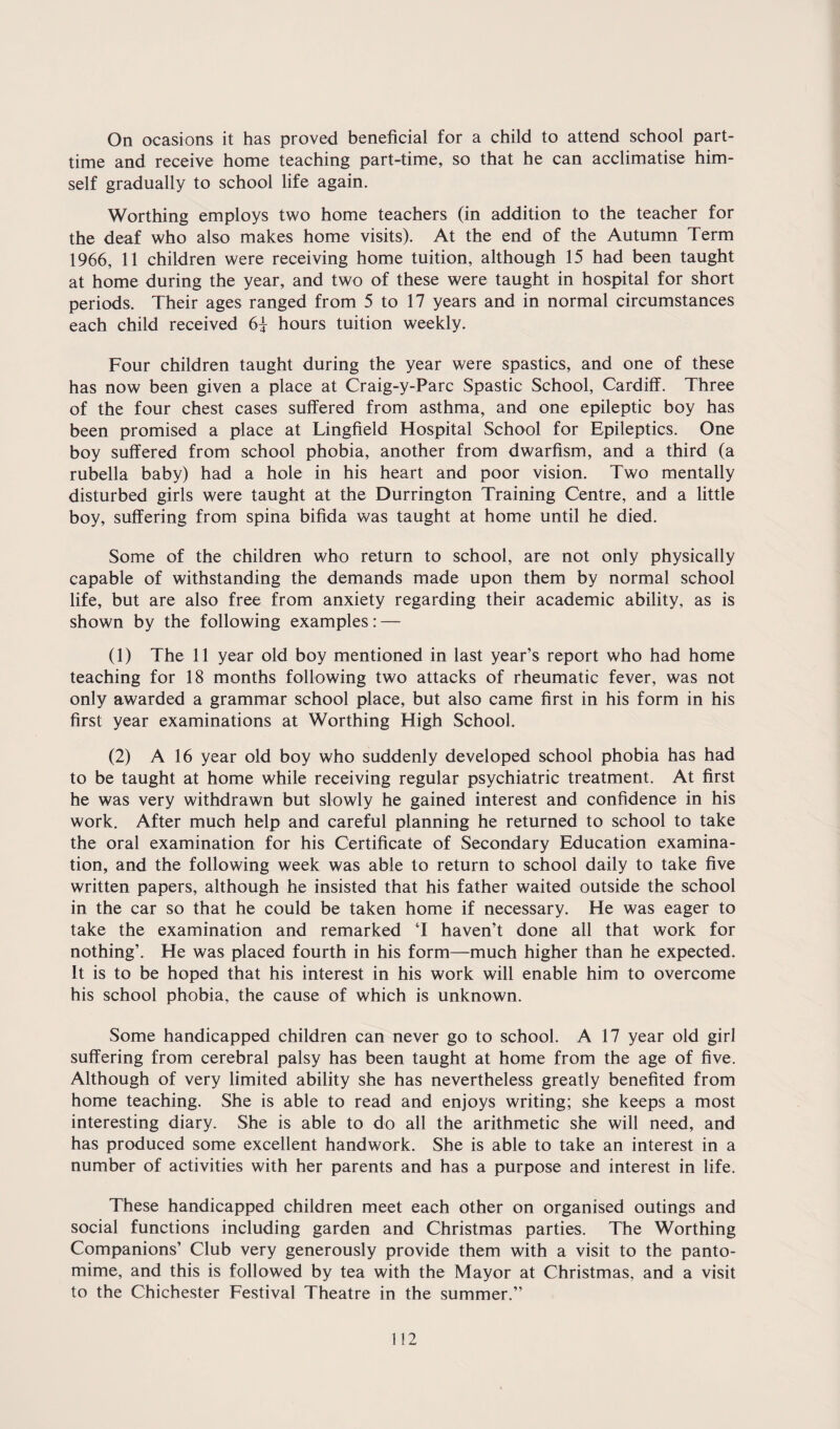 On ocasions it has proved beneficial for a child to attend school part- time and receive home teaching part-time, so that he can acclimatise him¬ self gradually to school life again. Worthing employs two home teachers (in addition to the teacher for the deaf who also makes home visits). At the end of the Autumn Term 1966, 11 children were receiving home tuition, although 15 had been taught at home during the year, and two of these were taught in hospital for short periods. Their ages ranged from 5 to 17 years and in normal circumstances each child received 6} hours tuition weekly. Four children taught during the year were spastics, and one of these has now been given a place at Craig-y-Parc Spastic School, Cardiff. Three of the four chest cases suffered from asthma, and one epileptic boy has been promised a place at Lingfield Hospital School for Epileptics. One boy suffered from school phobia, another from dwarfism, and a third (a rubella baby) had a hole in his heart and poor vision. Two mentally disturbed girls were taught at the Durrington Training Centre, and a little boy, suffering from spina bifida was taught at home until he died. Some of the children who return to school, are not only physically capable of withstanding the demands made upon them by normal school life, but are also free from anxiety regarding their academic ability, as is shown by the following examples: — (1) The 11 year old boy mentioned in last year’s report who had home teaching for 18 months following two attacks of rheumatic fever, was not only awarded a grammar school place, but also came first in his form in his first year examinations at Worthing High School. (2) A 16 year old boy who suddenly developed school phobia has had to be taught at home while receiving regular psychiatric treatment. At first he was very withdrawn but slowly he gained interest and confidence in his work. After much help and careful planning he returned to school to take the oral examination for his Certificate of Secondary Education examina¬ tion, and the following week was able to return to school daily to take five written papers, although he insisted that his father waited outside the school in the car so that he could be taken home if necessary. He was eager to take the examination and remarked T haven’t done all that work for nothing’. He was placed fourth in his form—much higher than he expected. It is to be hoped that his interest in his work will enable him to overcome his school phobia, the cause of which is unknown. Some handicapped children can never go to school. A 17 year old girl suffering from cerebral palsy has been taught at home from the age of five. Although of very limited ability she has nevertheless greatly benefited from home teaching. She is able to read and enjoys writing; she keeps a most interesting diary. She is able to do all the arithmetic she will need, and has produced some excellent handwork. She is able to take an interest in a number of activities with her parents and has a purpose and interest in life. These handicapped children meet each other on organised outings and social functions including garden and Christmas parties. The Worthing Companions’ Club very generously provide them with a visit to the panto¬ mime, and this is followed by tea with the Mayor at Christmas, and a visit to the Chichester Festival Theatre in the summer.”
