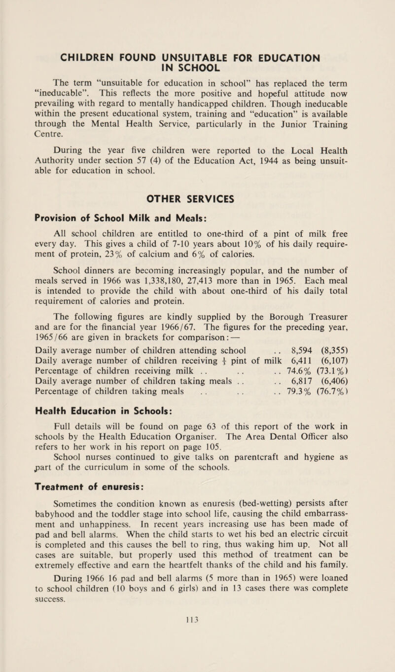 CHILDREN FOUND UNSUITABLE FOR EDUCATION IN SCHOOL The term “unsuitable for education in school” has replaced the term “ineducable”. This reflects the more positive and hopeful attitude now prevailing with regard to mentally handicapped children. Though ineducable within the present educational system, training and “education” is available through the Mental Health Service, particularly in the Junior Training Centre. During the year five children were reported to the Local Health Authority under section 57 (4) of the Education Act, 1944 as being unsuit¬ able for education in school. OTHER SERVICES Provision of School Milk and Meals: All school children are entitled to one-third of a pint of milk free every day. This gives a child of 7-10 years about 10% of his daily require¬ ment of protein, 23% of calcium and 6% of calories. School dinners are becoming increasingly popular, and the number of meals served in 1966 was 1,338,180, 27,413 more than in 1965. Each meal is intended to provide the child with about one-third of his daily total requirement of calories and protein. The following figures are kindly supplied by the Borough Treasurer and are for the financial year 1966/67. The figures for the preceding year, 1965/66 are given in brackets for comparison: — Daily average number of children attending school .. 8,594 (8,355) Daily average number of children receiving i pint of milk 6,411 (6,107) Percentage of children receiving milk .. .. .. 74.6% (73.1%) Daily average number of children taking meals . . . . 6,817 (6,406) Percentage of children taking meals .. .. .. 79.3% (76.7%) Health Education in Schools: Full details will be found on page 63 of this report of the work in schools by the Health Education Organiser. The Area Dental Officer also refers to her work in his report on page 105. School nurses continued to give talks on parentcraft and hygiene as j3art of the curriculum in some of the schools. Treatment of enuresis: Sometimes the condition known as enuresis (bed-wetting) persists after babyhood and the toddler stage into school life, causing the child embarrass¬ ment and unhappiness. In recent years increasing use has been made of pad and bell alarms. When the child starts to wet his bed an electric circuit is completed and this causes the bell to ring, thus waking him up. Not all cases are suitable, but properly used this method of treatment can be extremely effective and earn the heartfelt thanks of the child and his family. During 1966 16 pad and bell alarms (5 more than in 1965) were loaned to school children (10 boys and 6 girls) and in 13 cases there was complete success.