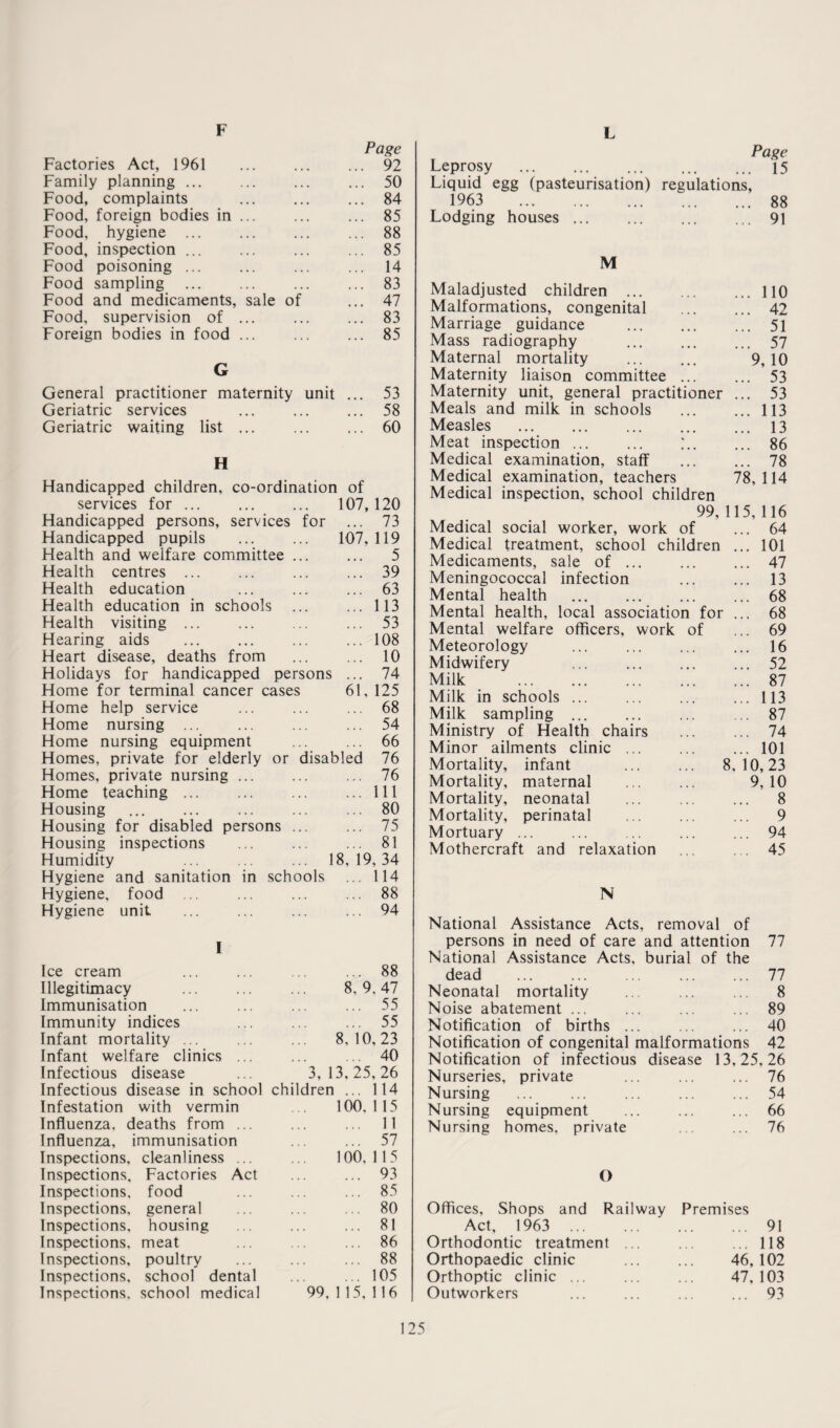F L Page Factories Act, 1961 ... ... ... 92 Family planning ... ... ... ... 50 Food, complaints ... ... ... 84 Food, foreign bodies in ... ... ... 85 Food, hygiene ... ... ... ... 88 Food, inspection ... ... ... ... 85 Food poisoning ... ... ... ... 14 Food sampling ... ... ... ... 83 Food and medicaments, sale of ... 47 Food, supervision of ... ... ... 83 Foreign bodies in food ... ... ... 85 G General practitioner maternity unit ... 53 Geriatric services ... ... ... 58 Geriatric waiting list ... ... ... 60 H Handicapped children, co-ordination of services for ... ... ... 107,120 Handicapped persons, services for ... 73 Handicapped pupils . 107, 119 Health and welfare committee ... ... 5 Health centres ... ... ... ... 39 Health education ... ... ... 63 Health education in schools ... ... 113 Health visiting ... ... ... ... 53 Hearing aids ... ... ... ... 108 Heart disease, deaths from ... ... 10 Holidays for handicapped persons ... 74 Home for terminal cancer cases 61, 125 Home help service ... ... ... 68 Home nursing ... ... ... ... 54 Home nursing equipment ... ... 66 Homes, private for elderly or disabled 76 Homes, private nursing ... ... ... 76 Home teaching ... ... ... ... Ill Housing ... ... ... ... ... 80 Housing for disabled persons ... ... 75 Housing inspections ... ... ... 81 Humidity ... ... ... 18,19,34 Hygiene and sanitation in schools ... 114 Hygiene, food .. ... ... ... 88 Hygiene unit ... ... ... ... 94 I Ice cream ... ... ... ... 88 Illegitimacy ... ... ... 8,9,47 Immunisation ... ... ... ... 55 Immunity indices ... ... ... 55 Infant mortality ... ... ... 8,10,23 Infant welfare clinics ... ... ... 40 Infectious disease ... 3,13,25,26 Infectious disease in school children ... 114 Infestation with vermin ... 100,115 Influenza, deaths from ... ... ... 11 Influenza, immunisation ... ... 57 Inspections, cleanliness ... ... 100,115 Inspections, Factories Act ... ... 93 Inspections, food ... ... ... 85 Inspections, general ... ... ... 80 Inspections, housing ... ... ... 81 Inspections, meat ... ... ... 86 Inspections, poultry ... ... ... 88 Inspections, school dental ... ... 105 Inspections, school medical 99, 1 15, 116 Page Leprosy ... ... ... ... ... 15 Liquid egg (pasteurisation) regulations, 1963 88 Lodging houses.91 M Maladjusted children .110 Malformations, congenital . 42 Marriage guidance . 51 Mass radiography ... ... ... 57 Maternal mortality ... ... 9, 10 Maternity liaison committee ... ... 53 Maternity unit, general practitioner ... 53 Meals and milk in schools ... ... 113 Measles . 13 Meat inspection ... ... ;.. ... 86 Medical examination, staff ... ... 78 Medical examination, teachers 78, 114 Medical inspection, school children 99,115,116 Medical social worker, work of ... 64 Medical treatment, school children ... 101 Medicaments, sale of ... ... ... 47 Meningococcal infection ... ... 13 Mental health ... ... ... ... 68 Mental health, local association for ... 68 Mental welfare officers, work of ... 69 Meteorology ... ... ... ... 16 Midwifery ... ... ... ... 52 Milk _ 87 Milk in schools ... ... ... ... 113 Milk sampling ... ... ... ... 87 Ministry of Health chairs . 74 Minor ailments clinic ... ... ... 101 Mortality, infant ... ... 8,10,23 Mortality, maternal ... ... 9,10 Mortality, neonatal ... ... ... 8 Mortality, perinatal ... ... ... 9 Mortuary ... ... ... ... ... 94 Mothercraft and relaxation ... ... 45 N National Assistance Acts, removal of persons in need of care and attention 77 National Assistance Acts, burial of the dead .77 Neonatal mortality ... ... ... 8 Noise abatement ... ... ... ... 89 Notification of births ... ... ... 40 Notification of congenital malformations 42 Notification of infectious disease 13,25,26 Nurseries, private ... ... ... 76 Nursing ... ... ... ... ... 54 Nursing equipment ... ... ... 66 Nursing homes, private ... ... 76 O Offices, Shops and Railway Premises Act, 1963 . 91 Orthodontic treatment ... ... ... 118 Orthopaedic clinic ... ... 46,102 Orthoptic clinic ... ... ... 47, 103 Outworkers ... ... ... ... 93