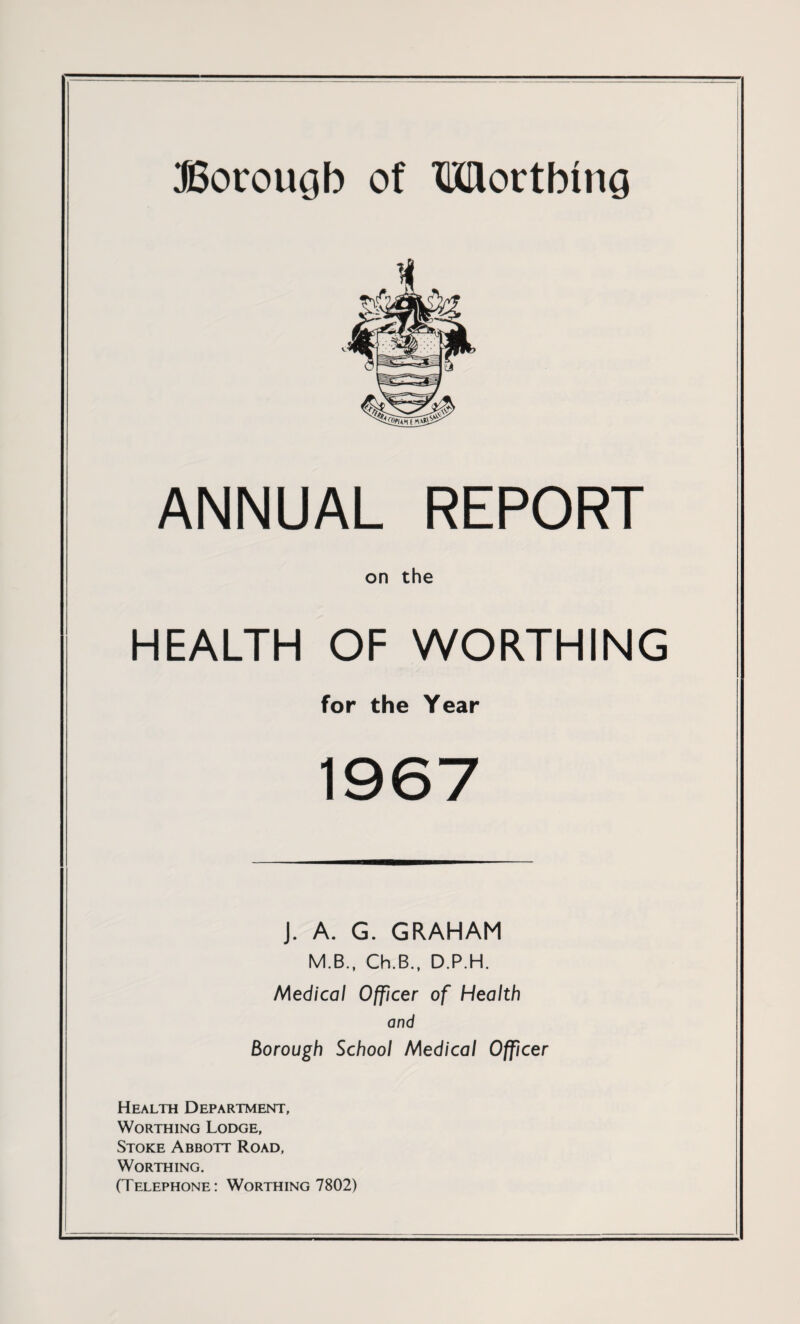 Borough of Worthing ANNUAL REPORT on the HEALTH OF WORTHING for the Year 1967 J. A. G. GRAHAM M.B., Ch.B., D.P.H. Medical Officer of Health and Borough School Medical Officer Health Department, Worthing Lodge, Stoke Abbott Road, Worthing. (Telephone: Worthing 7802)