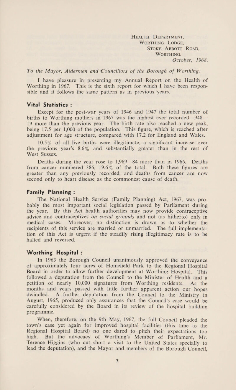 Health Department, Worthing Lodge, Stoke Abbott Road, Worthing. October, 1968. To the Mayor, Aldermen and Councillors of the Borough of Worthing. I have pleasure in presenting my Annual Report on the Health of Worthing in 1967. This is the sixth report for which I have been respon¬ sible and it follows the same pattern as in previous years. Vifal Statistics : Except for the post-war years of 1946 and 1947 the total number of births to Worthing mothers in 1967 was the highest ever recorded—948— 19 more than the previous year. The birth rate also reached a new peak, being 17.5 per 1,000 of the population. This figure, which is reached after adjustment for age structure, compared with 17.2 for England and Wales. 10.5% of all live births were illegitimate, a significant increase over the previous year’s 8.6% and substantially greater than in the rest of West Sussex. Deaths during the year rose to 1,969—84 more than in 1966. Deaths from cancer numbered 386, 19.6% of the total. Both these figures are greater than any previously recorded, and deaths from cancer are now second only to heart disease as the commonest cause of death. Family Planning : The National Health Service (Family Planning) Act, 1967, was pro¬ bably the most important social legislation passed by Parliament during the year. By this Act health authorities may now provide contraceptive advice and contraceptives on social grounds and not (as hitherto) only in medical cases. Moreover, no distinction is drawn as to whether the recipients of this service are married or unmarried. The full implementa¬ tion of this Act is urgent if the steadily rising illegitimacy rate is to be halted and reversed. Worthing Hospital : In 1963 the Borough Council unanimously approved the conveyance of approximately four acres of Homefield Park to the Regional Hospital Board in order to allow further development at Worthing Hospital. This followed a deputation from the Council to the Minister of Health and a petition of nearly 10,000 signatures from Worthing residents. As the months and years passed with little further apparent action our hopes dwindled. A further deputation from the Council to the Ministry in August, 1965, produced only assurances that the Council’s case would be carefully considered by the Board in its review of the hospital building programme. When, therefore, on the 9th May, 1967, the full Council pleaded the town’s case yet again for improved hospital facilities (this time to the Regional Hospital Board) no one dared to pitch their expectations too high. But the advocacy of Worthing’s Member of Parliament, Mr. Terence Higgins (who cut short a visit to the United States specially to lead the deputation), and the Mayor and members of the Borough Council,