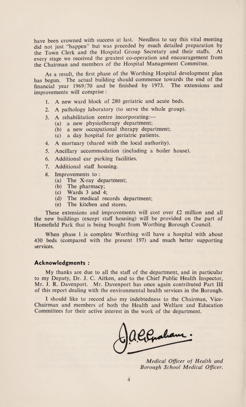 have been crowned with success at last. Needless to say this vital meeting did not just “happen” but was preceded by much detailed preparation by the Town Clerk and the Hospital Group Secretary and their staffs. At every stage we received the greatest co-operation and encouragement from the Chairman and members of the Hospital Management Committee. As a result, the first phase of the Worthing Hospital development plan has begun. The actual building should commence towards the end of the financial year 1969/70 and be finished by 1973. The extensions and improvements will comprise : 1. A new ward block of 280 geriatric and acute beds. 2. A pathology laboratory (to serve the whole group). 3. A rehabilitation centre incorporating:— (a) a new physiotherapy department; (b) a new occupational therapy department; (c) a day hospital for geriatric patients. 4. A mortuary (shared with the local authority). 5. Ancillary accommodation (including a boiler house). 6. Additional car parking facilities. 7. Additional staff housing. 8. Improvements to : (a) The X-ray department; (b) The pharmacy; (c) Wards 3 and 4; (d) The medical records department; (e) The kitchen and stores. These extensions and improvements will cost over £2 million and all the new buildings (except staff housing) will be provided on the part of Homefield Park that is being bought from Worthing Borough Council. When phase 1 is complete Worthing will have a hospital with about 430 beds (compared with the present 197) and much better supporting services. Acknowledgments : My thanks are due to all the staff of the department, and in particular to my Deputy, Dr. J. C. Aitken, and to the Chief Public Health Inspector, Mr. J. R. Davenport. Mr. Davenport has once again contributed Part III of this report dealing with the environmental health services in the Borough. I should like to record also my indebtedness to the Chairman, Vice- Chairman and members of both the Health and Welfare and Education Committees for their active interest in the work of the department. Medical Officer of Health and Borough School Medical Officer.