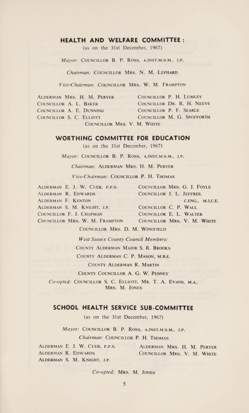 HEALTH AND WELFARE COMMITTEE : (as on the 31st December, 1967) Mayor: Councillor B. P. Ross, a.inst.m.s.m., j.p. Chairman: Councillor Mrs. N. M. Lephard Vice-Chairman: Councillor Mrs. W. M. Frampton Alderman Mrs. H. M. Peryer Councillor A. L. Baker Councillor A. E. Dunning Councillor S. C. Elliott Councillor Councillor P. H. Lumley Councillor Dr. R. H. Neeve Councillor P. F. Searle Councillor M. G. Spofforth . V. M. White WORTHING COMMITTEE FOR EDUCATION (as on the 31st December, 1967) Mayor: Councillor B. P. Ross, a.inst.m.s.m., j.p. Chairman: Alderman Mrs. H. M. Peryer Vice-Chairman: Councillor P. H. Thomas Alderman E. J. W. Cuer, f.p.s. Alderman R. Edwards Alderman F. Kenton Alderman S. M. Knight, j.p. Councillor F. J. Chapman Councillor Mrs. W. M. Frampton Councillor Mrs. G. J. Foyle Councillor J. L. Jeffree, C.ENG., M.I.C.E. Councillor C. P. Wall Councillor E. L. Walter Councillor Mrs. V. M. White Councillor Mrs. D. M. Wingfield West Sussex County Council Members: County Alderman Major S. R. Brooks County Alderman C. P. Mason, m.b.e. County Alderman R. Martin County Councillor A. G. W. Penney Co-opted: Councillor S. C. Elliott, Mr. T. A. Evans, m.a., Mrs. M. Jones SCHOOL HEALTH SERVICE SUB COMMITTEE (as on the 31st December, 1967) Mayor: Councillor B. P. Ross, a.inst.m.s.m., j.p. Chairman: Councillor P. H. Thomas Alderman E. J. W. Cuer, f.p.s. Alderman Mrs. H. M. Peryer Alderman R. Edwards Councillor Mrs. V. M. White Alderman S. M. Knight, j.p. Co-opted: Mrs. M. Jones
