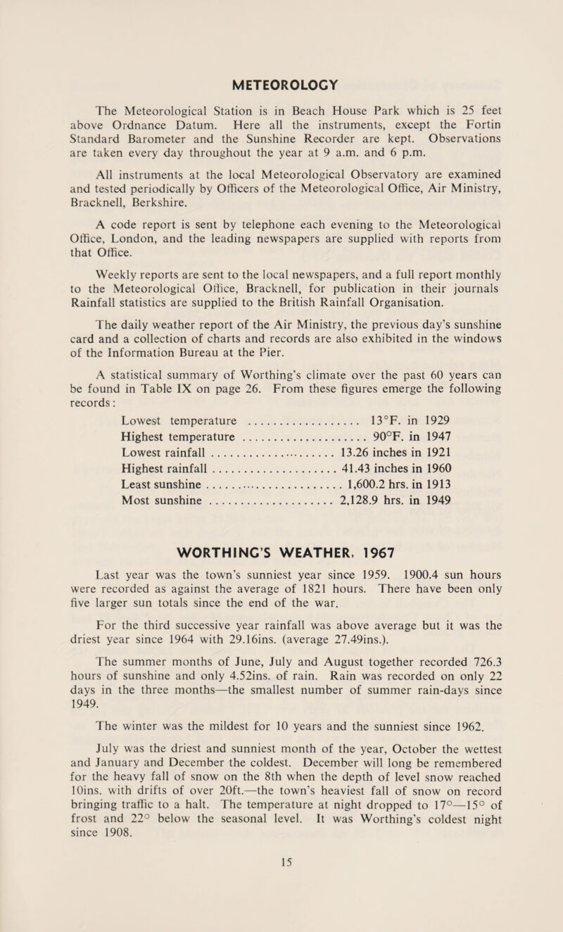 METEOROLOGY The Meteorological Station is in Beach House Park which is 25 feet above Ordnance Datum. Here all the instruments, except the Fortin Standard Barometer and the Sunshine Recorder are kept. Observations are taken every day throughout the year at 9 a.m. and 6 p.m. All instruments at the local Meteorological Observatory are examined and tested periodically by Officers of the Meteorological Office, Air Ministry, Bracknell, Berkshire. A code report is sent by telephone each evening to the Meteorological Office, London, and the leading newspapers are supplied with reports from that Office. Weekly reports are sent to the local newspapers, and a full report monthly to the Meteorological Office, Bracknell, for publication in their journals Rainfall statistics are supplied to the British Rainfall Organisation. The daily weather report of the Air Ministry, the previous day’s sunshine card and a collection of charts and records are also exhibited in the windows of the Information Bureau at the Pier. A statistical summary of Worthing’s climate over the past 60 years can be found in Table IX on page 26. From these figures emerge the following records: Lowest temperature . 13°F. in 1929 Highest temperature .90°F. in 1947 Lowest rainfall. 13.26 inches in 1921 Highest rainfall.41.43 inches in 1960 Least sunshine. 1,600.2 hrs. in 1913 Most sunshine.2,128.9 hrs. in 1949 WORTHING’S WEATHER, 1967 Last year was the town’s sunniest year since 1959. 1900.4 sun hours were recorded as against the average of 1821 hours. There have been only five larger sun totals since the end of the war. For the third successive year rainfall was above average but it was the driest year since 1964 with 29.16ins. (average 27.49ins.). The summer months of June, July and August together recorded 726.3 hours of sunshine and only 4.52ins. of rain. Rain was recorded on only 22 days in the three months—the smallest number of summer rain-days since 1949. The winter was the mildest for 10 years and the sunniest since 1962. July was the driest and sunniest month of the year, October the wettest and January and December the coldest. December will long be remembered for the heavy fall of snow on the 8th when the depth of level snow reached lOins. with drifts of over 20ft.—the town’s heaviest fall of snow on record bringing traffic to a halt. The temperature at night dropped to 17°—15° of frost and 22° below the seasonal level. It was Worthing’s coldest night since 1908.