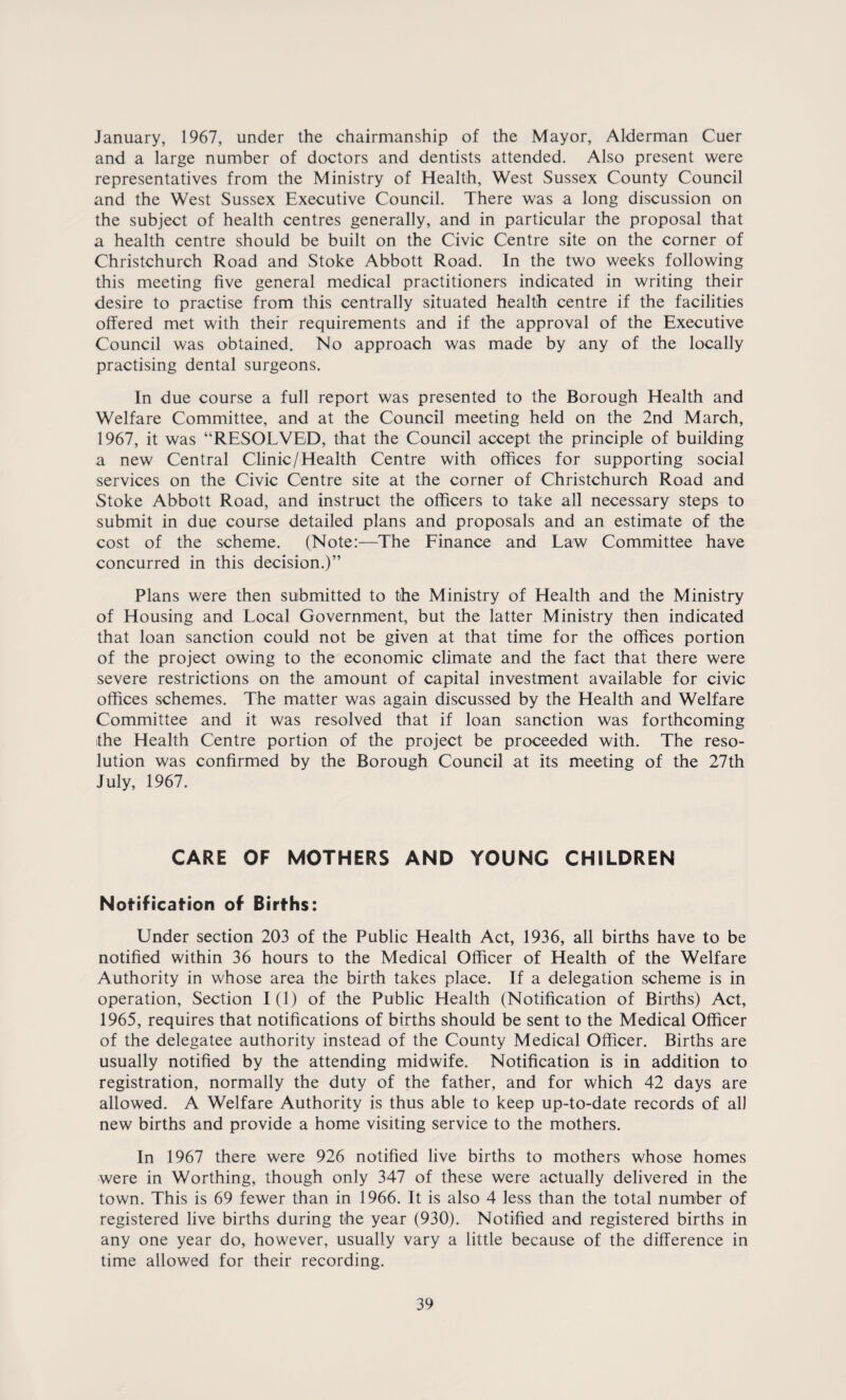 January, 1967, under the chairmanship of the Mayor, Alderman Cuer and a large number of doctors and dentists attended. Also present were representatives from the Ministry of Health, West Sussex County Council and the West Sussex Executive Council. There was a long discussion on the subject of health centres generally, and in particular the proposal that a health centre should be built on the Civic Centre site on the corner of Christchurch Road and Stoke Abbott Road. In the two weeks following this meeting five general medical practitioners indicated in writing their desire to practise from this centrally situated health centre if the facilities offered met with their requirements and if the approval of the Executive Council was obtained. No approach was made by any of the locally practising dental surgeons. In due course a full report was presented to the Borough Health and Welfare Committee, and at the Council meeting held on the 2nd March, 1967, it was “RESOLVED, that the Council accept the principle of building a new Central Clinic/Health Centre with offices for supporting social services on the Civic Centre site at the corner of Christchurch Road and Stoke Abbott Road, and instruct the officers to take all necessary steps to submit in due course detailed plans and proposals and an estimate of the cost of the scheme. (Note:—The Finance and Law Committee have concurred in this decision.)” Plans were then submitted to the Ministry of Health and the Ministry of Housing and Local Government, but the latter Ministry then indicated that loan sanction could not be given at that time for the offices portion of the project owing to the economic climate and the fact that there were severe restrictions on the amount of capital investment available for civic offices schemes. The matter was again discussed by the Health and Welfare Committee and it was resolved that if loan sanction was forthcoming the Health Centre portion of the project be proceeded with. The reso¬ lution was confirmed by the Borough Council at its meeting of the 27th July, 1967. CARE OF MOTHERS AND YOUNG CHILDREN Notification of Births: Under section 203 of the Public Health Act, 1936, all births have to be notified within 36 hours to the Medical Officer of Health of the Welfare Authority in whose area the birth takes place. If a delegation scheme is in operation, Section I (1) of the Public Health (Notification of Births) Act, 1965, requires that notifications of births should be sent to the Medical Officer of the delegatee authority instead of the County Medical Officer. Births are usually notified by the attending midwife. Notification is in addition to registration, normally the duty of the father, and for which 42 days are allowed. A Welfare Authority is thus able to keep up-to-date records of all new births and provide a home visiting service to the mothers. In 1967 there were 926 notified live births to mothers whose homes were in Worthing, though only 347 of these were actually delivered in the town. This is 69 fewer than in 1966. It is also 4 less than the total number of registered live births during the year (930). Notified and registered births in any one year do, however, usually vary a little because of the difference in time allowed for their recording.