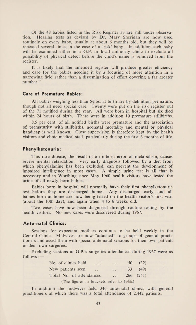 Of the 48 babies listed in the Risk Register 33 are still under observa¬ tion. Hearing tests as devised by Dr. Mary Sheridan are now used routinely on every baby, usually at about 6 months old, but they will be repeated several times in the case of a ‘risk’ baby. In addition each baby will be examined either in a G.P. or local authority clinic to exclude all possibility of physical defect before the child’s name is removed from the register. It is likely that the amended register will produce greater efficiency and care for the babies needing it by a focusing of more attention in a narrowing field rather than a dissemination of effort covering a far greater number.” Care of Premature Babies: All babies weighing less than 5^1bs. at birth are by definition premature, though not all need special care. Twenty were put on the risk register out of the 71 notified during the year. All were born in hospital but six died within 24 hours of birth. There were in addition 10 premature stillbirths. 8.5 per cent, of all notified births were premature and the association of prematurity with stillbirths, neonatal mortality and mental or physical handicap is well known. Close supervision is therefore kept by the health visitors and clinic medical staff, particularly during the first 6 months of life. Phenylketonuria: This rare disease, the result of an inborn error of metabolism, causes severe mental retardation. Very early diagnosis followed by a diet from which phenylalanine has been excluded, can prevent the development of impaired intelligence in most cases. A simple urine test is all that is necessary and in Worthing since May 1960 health visitors have tested the urine of all newly born babies. Babies born in hospital will normally have their first phenylketonuria test before they are discharged home. Any discharged early, and all babies born at home are now being tested on the health visitor’s first visit (about the 10th day), and again when 4 to 6 weeks old. Two cases have now been diagnosed through routine testing by the health visitors. No new cases were discovered during 1967. Ante-natal Clinics: Sessions for expectant mothers continue to be held weekly in the Central Clinic. Midwives are now “attached” to groups of general practi¬ tioners and assist them with special ante-natal sessions for their own patients in their own surgeries. Excluding sessions at G.P.’s surgeries attendances during 1967 were as follows: — No. of clinics held 50 (32) New patients seen 33 (49) Total No. of attendances 266 (241) (The figures in brackets refer to 1966.) In addition the midwives held 346 ante-natal clinics with general practitioners at which there was a total attendance of 2,442 patients.