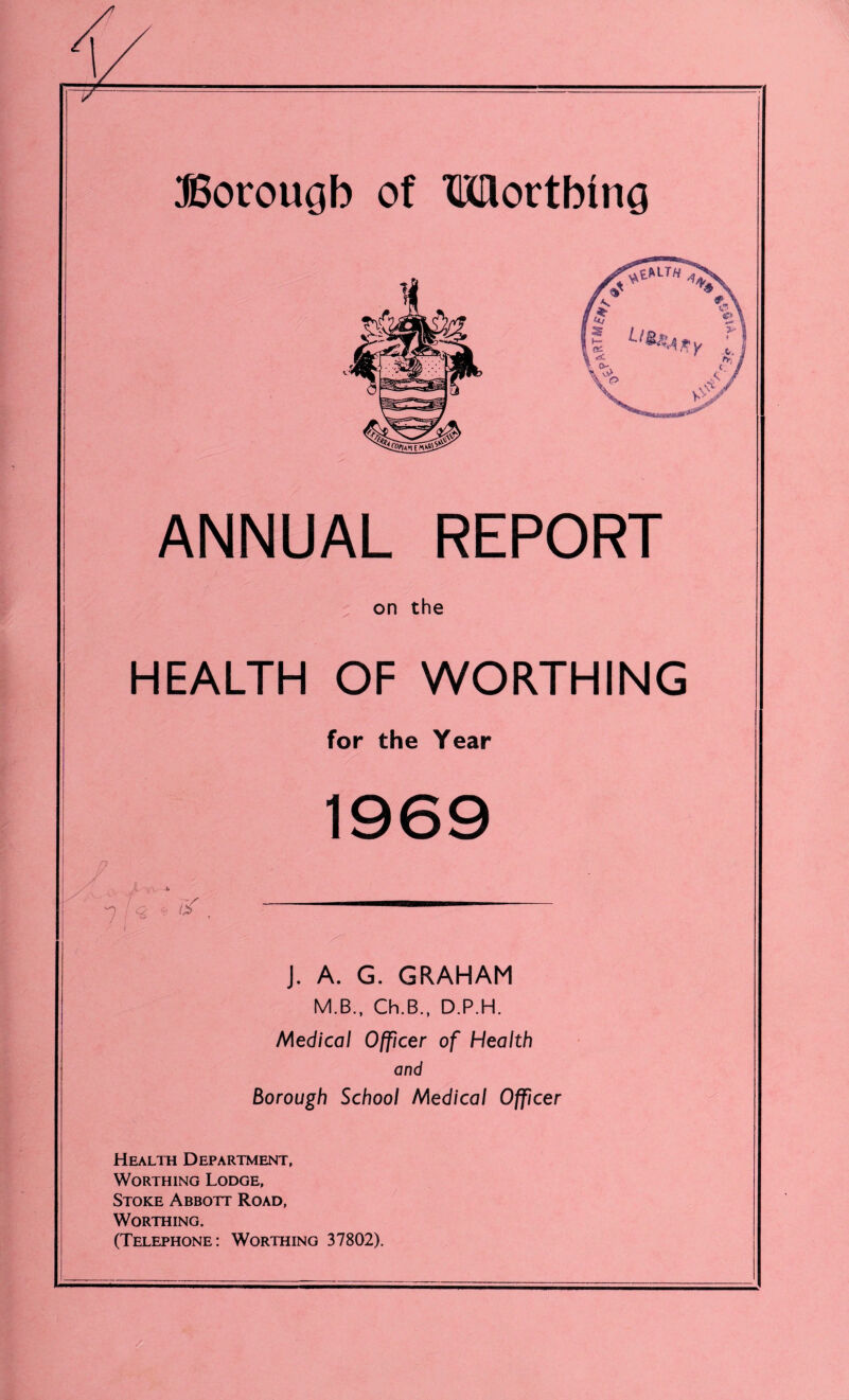 Borough of Worthing ANNUAL REPORT on the HEALTH OF WORTHING for the Year 1969 J. A. G. GRAHAM M.B., Ch.B., D.P.H. Medical Officer of Health and Borough School Medical Officer Health Department, Worthing Lodge, Stoke Abbott Road, Worthing. (Telephone: Worthing 37802).