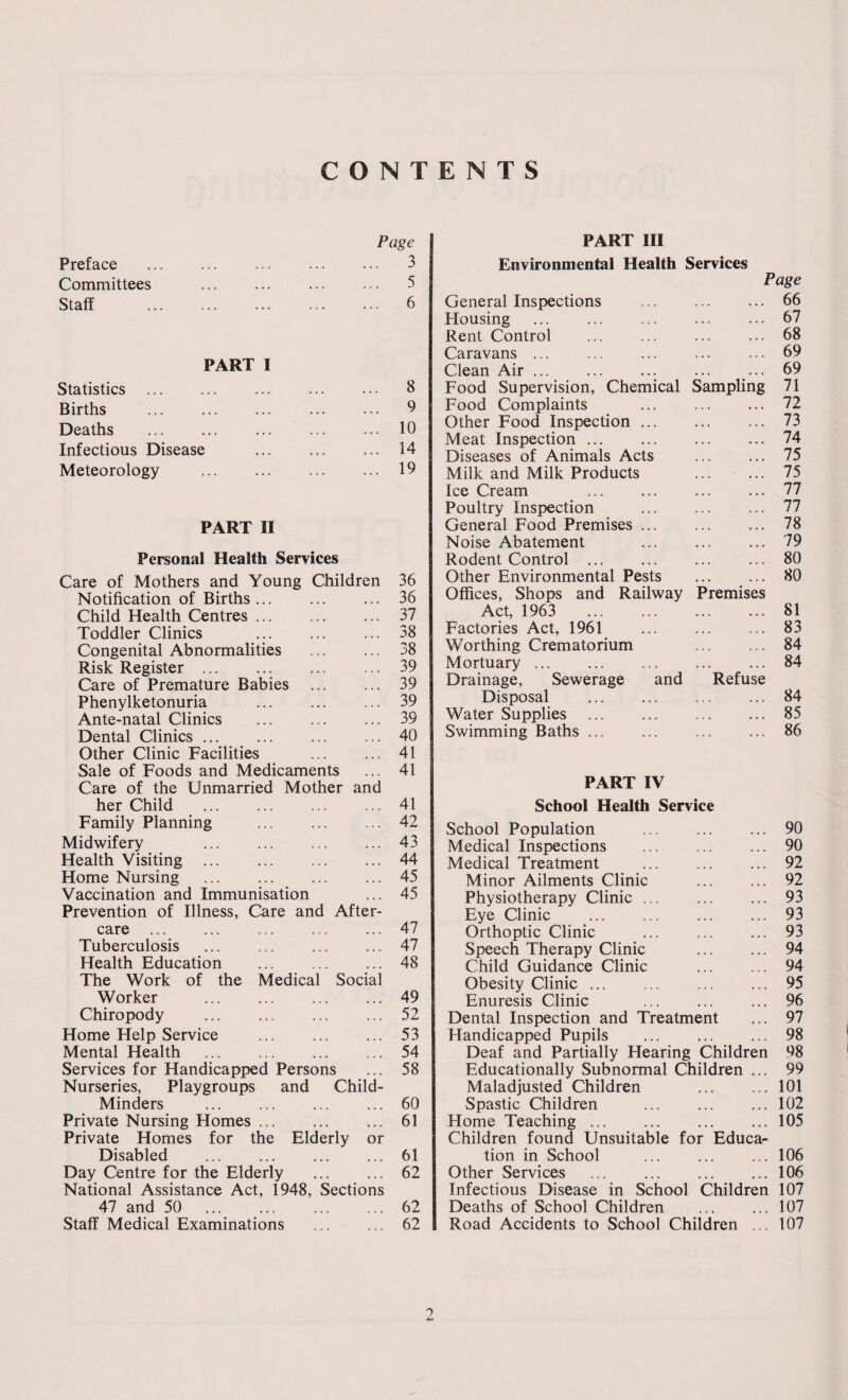 CONTENTS Page PART III Preface . . . . 3 Environmental Health Services Committees 5 Page Staff . 6 General Inspections . 66 Housing . 67 Rent Control 68 Caravans ... 69 PART I Clean Air ... 69 Statistics . ... 8 Food Supervision, Chemical Sampling 71 Births 9 Food Complaints 72 Dpaths 10 Other Food Inspection. 73 XVvd LllJ ... ... ... ... Infectious Disease . . . 14 Meat Inspection ... Diseases of Animals Acts 74 75 Meteorology . 19 Milk and Milk Products . 75 Ice Cream . 77 Poultry Inspection . 77 PART II General Food Premises ... 78 Noise Abatement 79 Personal Health Services Rodent Control ... 80 Care of Mothers and Youne Children 36 Other Environmental Pests 80 Notification of Births. 36 Offices, Shops and Railway Premises Child Health Centres. 37 Act, 1963 . 81 Toddler Clinics 38 Factories Act, 1961 83 Congenital Abnormalities 38 Worthing Crematorium . 84 Risk Register ... 39 Mortuary. 84 Care of Premature Babies 39 Drainage, Sewerage and Refuse Phenylketonuria 39 Disposal . 84 Ante-natal Clinics 39 Water Supplies 85 Dental Clinics. 40 Swimming Baths ... 86 Other Clinic Facilities ... 41 Sale of Foods and Medicaments 41 Care of the Unmarried Mother and PART IV her Child . 41 School Health Service Family Planning 42 School Population . 90 Midwifery . 43 Medical Inspections . 90 Health Visiting . . . . 44 Medical Treatment 92 Home Nursing . . . 45 Minor Ailments Clinic . 92 Vaccination and Immunisation . * . 45 Physiotherapy Clinic ... 93 Prevention of Illness, Care and After- Eye Clinic 93 care . . . . 47 Orthoptic Clinic 93 Tuberculosis . . . 47 Speech Therapy Clinic 94 Health Education ... 48 Child Guidance Clinic 94 The Work of the Medical Social Obesity Clinic. 95 Worker . . • 49 Enuresis Clinic 96 Chiropody 52 Dental Inspection and Treatment 97 Home Help Service . • . . 53 Handicapped Pupils 98 Mental Health • • . 54 Deaf and Partially Hearing Children 98 Services for Handicapped Persons ... 58 Educationally Subnormal Children ... 99 Nurseries, Playgroups and Child- Maladjusted Children 101 Minders ... 60 Spastic Children 102 Private Nursing Homes. ... 61 Home Teaching. 105 Private Homes for the Elderly or Children found Unsuitable for Educa¬ Disabled 61 tion in School 106 Day Centre for the Elderly ... 62 Other Services . 106 National Assistance Act, 1948, Sections Infectious Disease in School Children 107 47 and 50 . 62 Deaths of School Children 107 Staff Medical Examinations 62 Road Accidents to School Children ... 107 ?