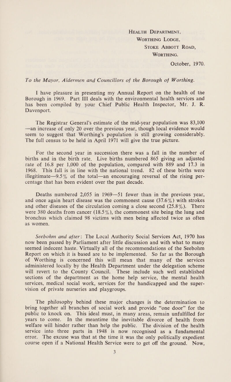 Health Department, Worthing Lodge, Stoke Abbott Road, Worthing. October, 1970. To the Mayor, Aldermen and Councillors of the Borough of Worthing. I have pleasure in presenting my Annual Report on the health of the Borough in 1969. Part III deals with the environmental health services and has been compiled by your Chief Public Health Inspector, Mr. J. R. Davenport. The Registrar General’s estimate of the mid-year population was 83,100 —an increase of only 20 over the previous year, though local evidence would seem to suggest that Worthing’s population is still growing considerably. The full census to be held in April 1971 will give the true picture. For the second year in succession there was a fall in the number of births and in the birth rate. Live births numbered 865 giving an adjusted rate of 16.8 per 1,000 of the population, compared with 889 and 17.3 in 1968. This fall is in line with the national trend. 82 of these births were illegitimate—9.5% of the total—an encouraging reversal of the rising per¬ centage that has been evident over the past decade. Deaths numbered 2,055 in 1969—51 fewer than in the previous year, and once again heart disease was the commonest cause (37.6%) with strokes and other diseases of the circulation coming a close second (25.8%). There were 380 deaths from cancer (18.5%), the commonest site being the lung and bronchus which claimed 98 victims with men being affected twice as often as women. Seebohm and after: The Local Authority Social Services Act, 1970 has now been passed by Parliament after little discussion and with what to many seemed indecent haste. Virtually all of the recommendations of the Seebohm Report on which it is based are to be implemented. So far as the Borough of Worthing is concerned this will mean that many of the services administered locally by the Health Department under the delegation scheme will revert to the County Council. These include such well established sections of the department as the home help service, the mental health services, medical social work, services for the handicapped and the super¬ vision of private nurseries and playgroups. The philosophy behind these major changes is the determination to bring together all branches of social work and provide “one door” for the public to knock on. This ideal must, in many areas, remain unfulfilled for years to come. In the meantime the inevitable divorce of health from welfare will hinder rather than help the public. The division of the health service into three parts in 1948 is now recognised as a fundamental error. The excuse was that at the time it was the only politically expedient course open if a National Health Service were to get off the ground. Now,