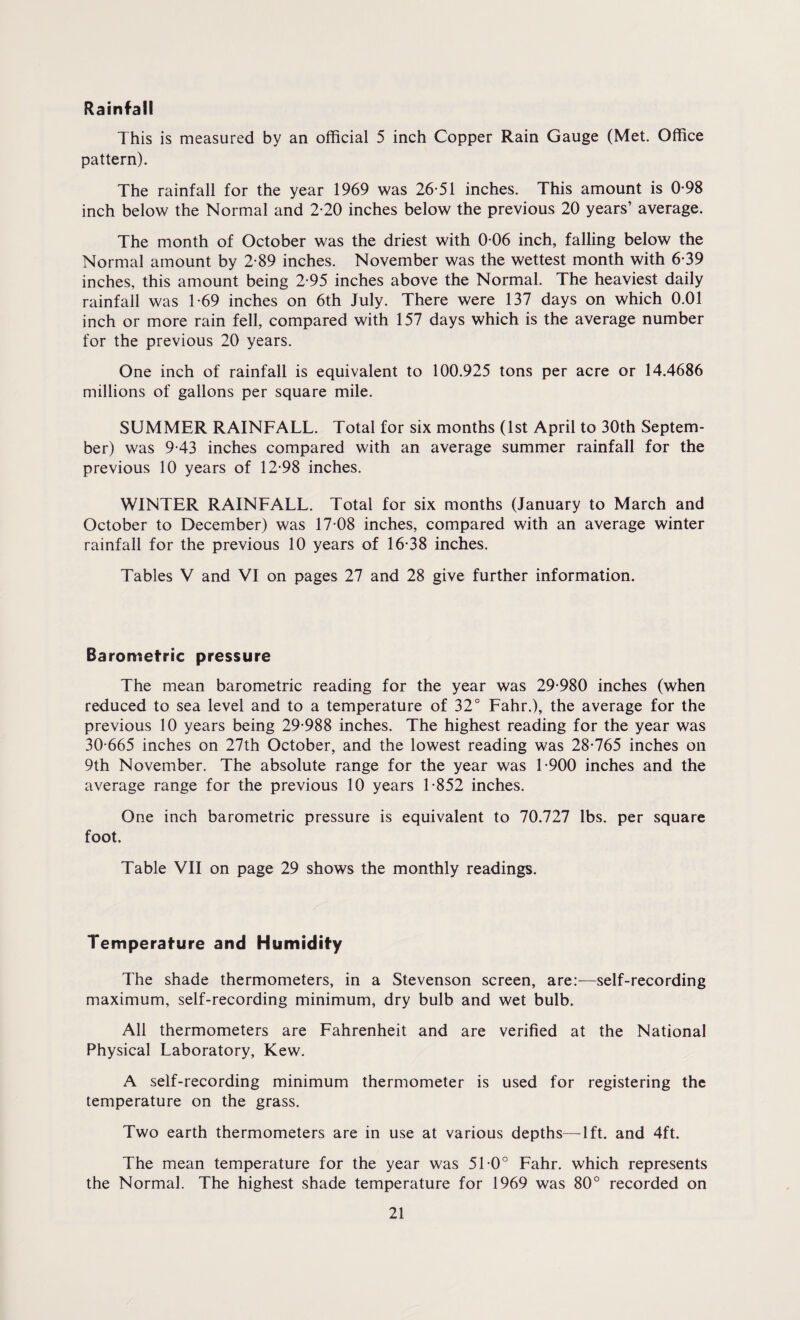 Rainfall This is measured by an official 5 inch Copper Rain Gauge (Met. Office pattern). The rainfall for the year 1969 was 26-51 inches. This amount is 0-98 inch below the Normal and 2-20 inches below the previous 20 years’ average. The month of October was the driest with 0-06 inch, falling below the Normal amount by 2-89 inches. November was the wettest month with 6-39 inches, this amount being 2-95 inches above the Normal. The heaviest daily rainfall was 1-69 inches on 6th July. There were 137 days on which 0.01 inch or more rain fell, compared with 157 days which is the average number for the previous 20 years. One inch of rainfall is equivalent to 100.925 tons per acre or 14.4686 millions of gallons per square mile. SUMMER RAINFALL. Total for six months (1st April to 30th Septem¬ ber) was 9-43 inches compared with an average summer rainfall for the previous 10 years of 12-98 inches. WINTER RAINFALL. Total for six months (January to March and October to December) was 17 08 inches, compared with an average winter rainfall for the previous 10 years of 16-38 inches. Tables V and VI on pages 27 and 28 give further information. Barometric pressure The mean barometric reading for the year was 29-980 inches (when reduced to sea level and to a temperature of 32° Fahr.), the average for the previous 10 years being 29-988 inches. The highest reading for the year was 30-665 inches on 27th October, and the lowest reading was 28-765 inches on 9th November. The absolute range for the year was 1-900 inches and the average range for the previous 10 years 1-852 inches. One inch barometric pressure is equivalent to 70.727 lbs. per square foot. Table VII on page 29 shows the monthly readings. Temperature and Humidity The shade thermometers, in a Stevenson screen, are:—self-recording maximum, self-recording minimum, dry bulb and wet bulb. All thermometers are Fahrenheit and are verified at the National Physical Laboratory, Kew. A self-recording minimum thermometer is used for registering the temperature on the grass. Two earth thermometers are in use at various depths—lft. and 4ft. The mean temperature for the year was 51-0° Fahr. which represents the Normal. The highest shade temperature for 1969 was 80° recorded on