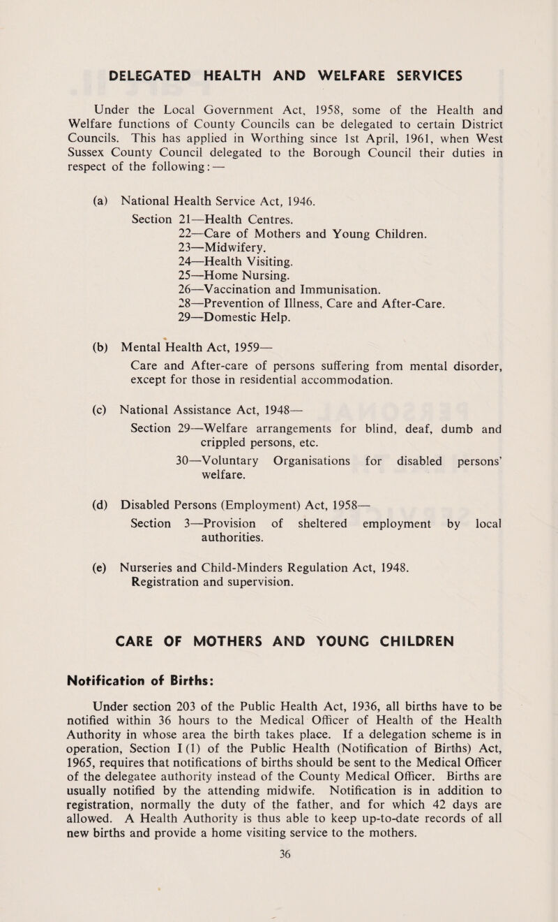 DELEGATED HEALTH AND WELFARE SERVICES Under the Local Government Act, 1958, some of the Health and Welfare functions of County Councils can be delegated to certain District Councils. This has applied in Worthing since 1st April, 1961, when West Sussex County Council delegated to the Borough Council their duties in respect of the following: — (a) National Health Service Act, 1946. Section 21—Health Centres. 22— Care of Mothers and Young Children. 23— Midwifery. 24— Health Visiting. 25— Home Nursing. 26— Vaccination and Immunisation. 28— Prevention of Illness, Care and After-Care. 29— Domestic Help. (b) Mental Health Act, 1959— Care and After-care of persons suffering from mental disorder, except for those in residential accommodation. (c) National Assistance Act, 1948— Section 29—Welfare arrangements for blind, deaf, dumb and crippled persons, etc. 30— Voluntary Organisations for disabled persons’ welfare. (d) Disabled Persons (Employment) Act, 1958— Section 3—Provision of sheltered employment by local authorities. (e) Nurseries and Child-Minders Regulation Act, 1948. Registration and supervision. CARE OF MOTHERS AND YOUNG CHILDREN Notification of Births: Under section 203 of the Public Health Act, 1936, all births have to be notified within 36 hours to the Medical Officer of Health of the Health Authority in whose area the birth takes place. If a delegation scheme is in operation, Section 1(1) of the Public Health (Notification of Births) Act, 1965, requires that notifications of births should be sent to the Medical Officer of the delegatee authority instead of the County Medical Officer. Births are usually notified by the attending midwife. Notification is in addition to registration, normally the duty of the father, and for which 42 days are allowed. A Health Authority is thus able to keep up-to-date records of all new births and provide a home visiting service to the mothers.