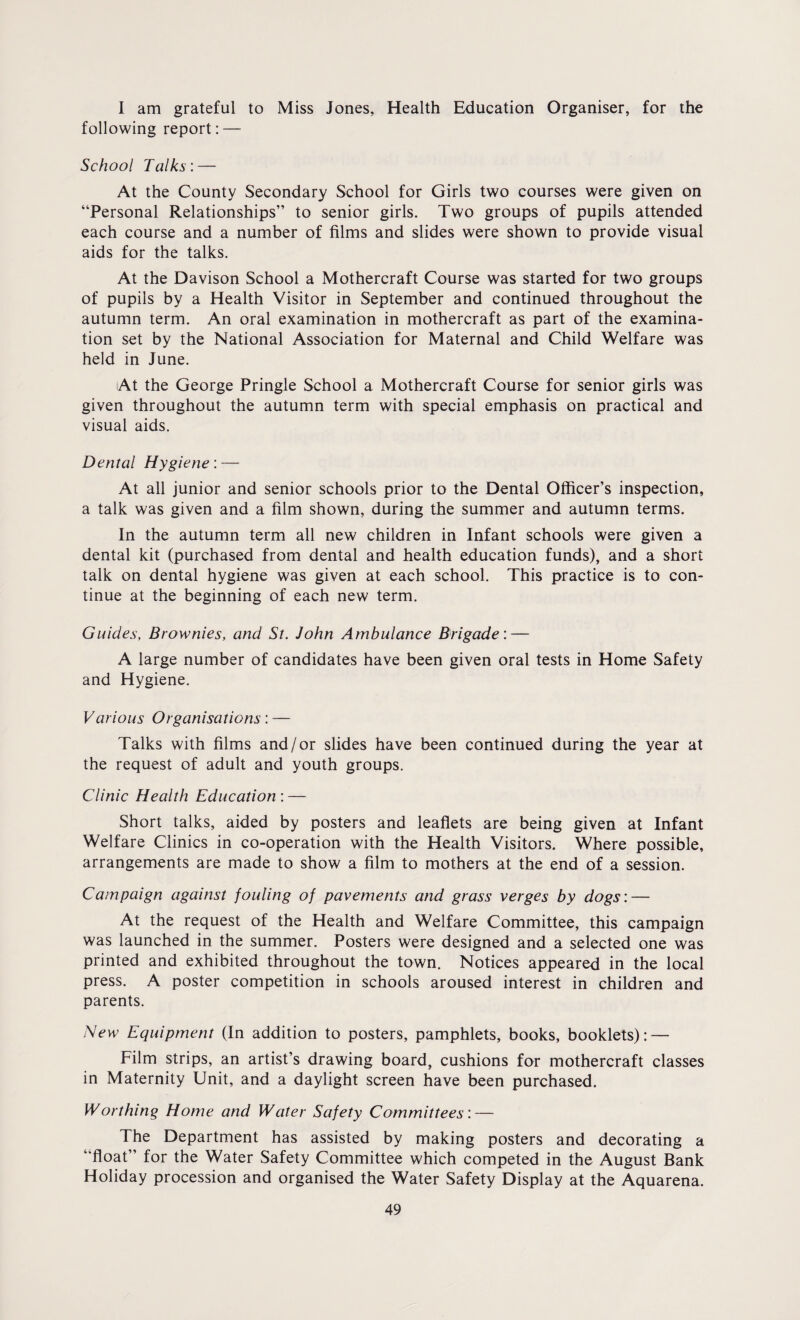 I am grateful to Miss Jones, Health Education Organiser, for the following report: — School Talks: — At the County Secondary School for Girls two courses were given on “Personal Relationships” to senior girls. Two groups of pupils attended each course and a number of films and slides were shown to provide visual aids for the talks. At the Davison School a Mothercraft Course was started for two groups of pupils by a Health Visitor in September and continued throughout the autumn term. An oral examination in mothercraft as part of the examina¬ tion set by the National Association for Maternal and Child Welfare was held in June. At the George Pringle School a Mothercraft Course for senior girls was given throughout the autumn term with special emphasis on practical and visual aids. Dental Hygiene: — At all junior and senior schools prior to the Dental Officer’s inspection, a talk was given and a film shown, during the summer and autumn terms. In the autumn term all new children in Infant schools were given a dental kit (purchased from dental and health education funds), and a short talk on dental hygiene was given at each school. This practice is to con¬ tinue at the beginning of each new term. Guides, Brownies, and St. John Ambulance Brigade: — A large number of candidates have been given oral tests in Home Safety and Hygiene. Various Organisations: — Talks with films and/or slides have been continued during the year at the request of adult and youth groups. Clinic Health Education : — Short talks, aided by posters and leaflets are being given at Infant Welfare Clinics in co-operation with the Health Visitors. Where possible, arrangements are made to show a film to mothers at the end of a session. Campaign against fouling of pavements and grass verges by dogs: — At the request of the Health and Welfare Committee, this campaign was launched in the summer. Posters were designed and a selected one was printed and exhibited throughout the town. Notices appeared in the local press. A poster competition in schools aroused interest in children and parents. New Equipment (In addition to posters, pamphlets, books, booklets): — Film strips, an artist’s drawing board, cushions for mothercraft classes in Maternity Unit, and a daylight screen have been purchased. Worthing Home and Water Safety Committees: — The Department has assisted by making posters and decorating a “float” for the Water Safety Committee which competed in the August Bank Holiday procession and organised the Water Safety Display at the Aquarena.