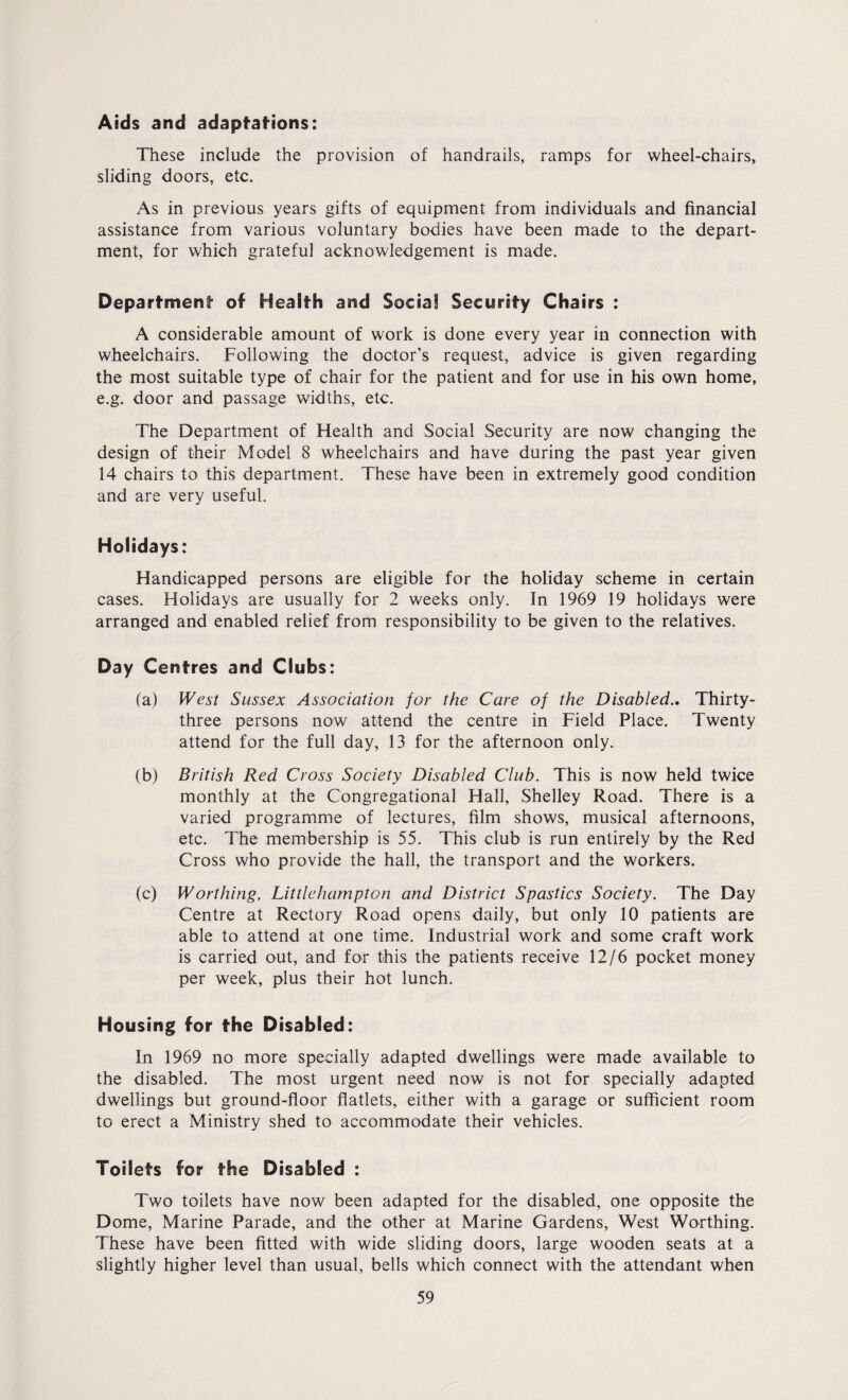 Aids and adaptations: These include the provision of handrails, ramps for wheel-chairs, sliding doors, etc. As in previous years gifts of equipment from individuals and financial assistance from various voluntary bodies have been made to the depart¬ ment, for which grateful acknowledgement is made. Department- of Health and Social Security Chairs : A considerable amount of work is done every year in connection with wheelchairs. Following the doctor’s request, advice is given regarding the most suitable type of chair for the patient and for use in his own home, e.g. door and passage widths, etc. The Department of Health and Social Security are now changing the design of their Model 8 wheelchairs and have during the past year given 14 chairs to this department. These have been in extremely good condition and are very useful. Holidays: Handicapped persons are eligible for the holiday scheme in certain cases. Holidays are usually for 2 weeks only. In 1969 19 holidays were arranged and enabled relief from responsibility to be given to the relatives. Day Centres and Clubs: (a) West Sussex Association for the Care of the Disabled.. Thirty- three persons now attend the centre in Field Place. Twenty attend for the full day, 13 for the afternoon only. (b) British Red Cross Society Disabled Club. This is now held twice monthly at the Congregational Hall, Shelley Road. There is a varied programme of lectures, film shows, musical afternoons, etc. The membership is 55. This club is run entirely by the Red Cross who provide the hall, the transport and the workers. (c) Worthing, Littlehampton and District Spastics Society. The Day Centre at Rectory Road opens daily, but only 10 patients are able to attend at one time. Industrial work and some craft work is carried out, and for this the patients receive 12/6 pocket money per week, plus their hot lunch. Housing for the Disabled: In 1969 no more specially adapted dwellings were made available to the disabled. The most urgent need now is not for specially adapted dwellings but ground-floor flatlets, either with a garage or sufficient room to erect a Ministry shed to accommodate their vehicles. Toilets for the Disabled : Two toilets have now been adapted for the disabled, one opposite the Dome, Marine Parade, and the other at Marine Gardens, West Worthing. These have been fitted with wide sliding doors, large wooden seats at a slightly higher level than usual, bells which connect with the attendant when