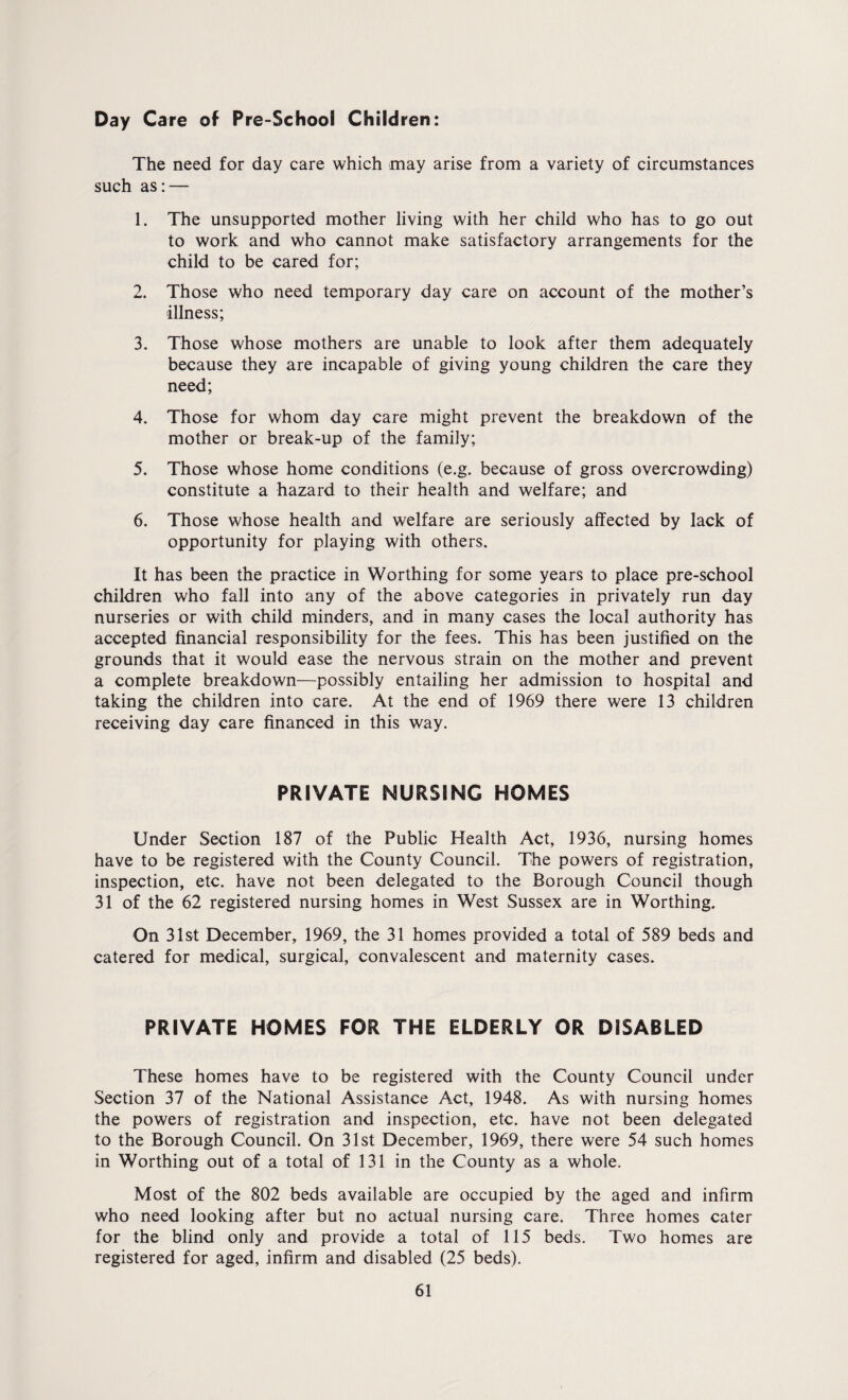 Day Care of Pre-School Children: The need for day care which may arise from a variety of circumstances such as:— 1. The unsupported mother living with her child who has to go out to work and who cannot make satisfactory arrangements for the child to be cared for; 2. Those who need temporary day care on account of the mother’s illness; 3. Those whose mothers are unable to look after them adequately because they are incapable of giving young children the care they need; 4. Those for whom day care might prevent the breakdown of the mother or break-up of the family; 5. Those whose home conditions (e.g. because of gross overcrowding) constitute a hazard to their health and welfare; and 6. Those whose health and welfare are seriously affected by lack of opportunity for playing with others. It has been the practice in Worthing for some years to place pre-school children who fall into any of the above categories in privately run day nurseries or with child minders, and in many cases the local authority has accepted financial responsibility for the fees. This has been justified on the grounds that it would ease the nervous strain on the mother and prevent a complete breakdown—possibly entailing her admission to hospital and taking the children into care. At the end of 1969 there were 13 children receiving day care financed in this way. PRIVATE NURSING HOMES Under Section 187 of the Public Health Act, 1936, nursing homes have to be registered with the County Council. The powers of registration, inspection, etc. have not been delegated to the Borough Council though 31 of the 62 registered nursing homes in West Sussex are in Worthing. On 31st December, 1969, the 31 homes provided a total of 589 beds and catered for medical, surgical, convalescent and maternity cases. PRIVATE HOMES FOR THE ELDERLY OR DISABLED These homes have to be registered with the County Council under Section 37 of the National Assistance Act, 1948. As with nursing homes the powers of registration and inspection, etc. have not been delegated to the Borough Council. On 31st December, 1969, there were 54 such homes in Worthing out of a total of 131 in the County as a whole. Most of the 802 beds available are occupied by the aged and infirm who need looking after but no actual nursing care. Three homes cater for the blind only and provide a total of 115 beds. Two homes are registered for aged, infirm and disabled (25 beds).