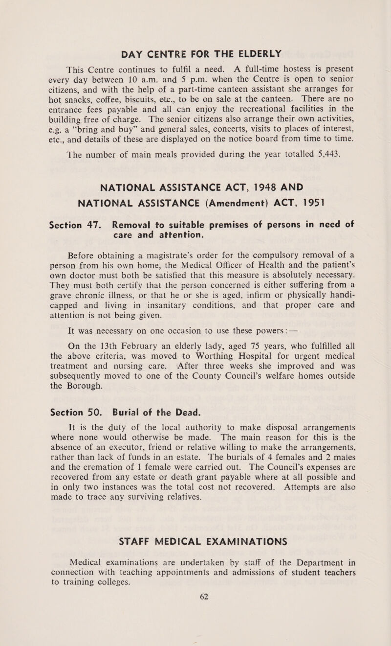 DAY CENTRE FOR THE ELDERLY This Centre continues to fulfil a need. A full-time hostess is present every day between 10 a.m. and 5 p.m. when the Centre is open to senior citizens, and with the help of a part-time canteen assistant she arranges for hot snacks, coffee, biscuits, etc., to be on sale at the canteen. There are no entrance fees payable and all can enjoy the recreational facilities in the building free of charge. The senior citizens also arrange their own activities, e.g. a “bring and buy” and general sales, concerts, visits to places of interest, etc., and details of these are displayed on the notice board from time to time. The number of main meals provided during the year totalled 5,443. NATIONAL ASSISTANCE ACT, 1948 AND NATIONAL ASSISTANCE (Amendment) ACT, 1951 Section 47. Removal to suitable premises of persons in need of care and attention. Before obtaining a magistrate’s order for the compulsory removal of a person from his own home, the Medical Officer of Health and the patient’s own doctor must both be satisfied that this measure is absolutely necessary. They must both certify that the person concerned is either suffering from a grave chronic illness, or that he or she is aged, infirm or physically handi¬ capped and living in insanitary conditions, and that proper care and attention is not being given. It was necessary on one occasion to use these powers: — On the 13th February an elderly lady, aged 75 years, who fulfilled all the above criteria, was moved to Worthing Hospital for urgent medical treatment and nursing care. After three weeks she improved and was subsequently moved to one of the County Council’s welfare homes outside the Borough. Section 50. Burial of the Dead. It is the duty of the local authority to make disposal arrangements where none would otherwise be made. The main reason for this is the absence of an executor, friend or relative willing to make the arrangements, rather than lack of funds in an estate. The burials of 4 females and 2 males and the cremation of 1 female were carried out. The Council’s expenses are recovered from any estate or death grant payable where at all possible and in only two instances was the total cost not recovered. Attempts are also made to trace any surviving relatives. STAFF MEDICAL EXAMINATIONS Medical examinations are undertaken by staff of the Department in connection with teaching appointments and admissions of student teachers to training colleges.