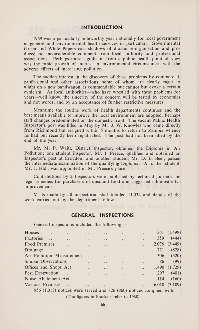 INTRODUCTION 1969 was a particularly noteworthy year nationally for local government in general and environmental health services in particular. Governmental Green and White Papers cast shadows of drastic re-organisation and pro¬ duced no inconsiderable comment from local authority and professional associations. Perhaps more significant from a public health point of view was the rapid growth of interest in environmental circumstances with the adverse effects of increasing pollution. The sudden interest in the discovery of these problems by commercial, professional and other associations, some of whom are clearly eager to alight on a new bandwagon, is commendable but cannot but evoke a certain cynicism. As local authorities—who have wrestled with these problems for years—well know, the sincerity of the concern will be tested by economics and not words, and by an acceptance of further restrictive measures. Meantime the routine work of health departments continues and the best means available to improve the local environment are adopted. Perhaps staff changes predominated on the domestic front. The vacant Public Health Inspector’s post was filled in May by Mr. J. W. Knowles who came directly from Richmond but resigned within 5 months to return to Zambia whence he had but recently been repatriated. The post had not been filled by the end of the year. Mr. M. P. Waitt, District Inspector, obtained the Diploma in Air Pollution; one student inspector, Mr. I. Preece, qualified and obtained an Inspector’s post at Croydon; and another student, Mr. D. E. Beer, passed the intermediate examination of the qualifying Diploma. A further student, Mr. J. Hall, was appointed in Mr. Preece’s place. Contributions by 2 Inspectors were published by technical journals, on legal remedies for purchasers of unsound food and suggested administrative improvements. Visits made by all inspectorial staff totalled 11,034 and details of the work carried out by the department follow. GENERAL INSPECTIONS General inspections included the following:— Houses 561 0,499) Factories 359 (444) Food Premises 2,076 (3,449) Drainage 721 (828) Air Pollution Measurement 306 (320) Smoke Observations 86 (99) Offices and Shops Act 1,490 (1,729) Pest Destruction 297 (401) Noise Abatement Act 114 (160) Various Premises • . 6,010 (3,109) 956 (1,013) notices were served and 826 (860) notices complied with. (The figures in brackets refer to 1968)