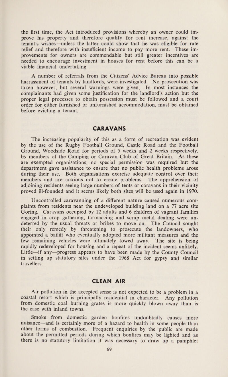 the first time, the Act introduced provisions whereby an owner could im¬ prove his property and therefore qualify for rent increase, against the tenant’s wishes—unless the latter could show that he was eligible for rate relief and therefore with insufficient income to pay more rent. These im¬ provements for owners are commendable but still greater incentives are needed to encourage investment in houses for rent before this can be a viable financial undertaking. A number of referrals from the Citizens’ Advice Bureau into possible harrassment of tenants by landlords, were investigated. No prosecution was taken however, but several warnings were given. In most instances the complainants had given some justification for the landlord’s action but the proper legal processes to obtain possession must be followed and a court order for either furnished or unfurnished accommodation, must be obtained before evicting a tenant. CARAVANS The increasing popularity of this as a form of recreation was evident by the use of the Rugby Football Ground, Castle Road and the Football Ground, Woodside Road for periods of 5 weeks and 2 weeks respectively, by members of the Camping or Caravan Club of Great Britain. As these are exempted organisations, no special permission was required but the department gave assistance to ensure that no public health problems arose during their use. Both organisations exercise adequate control over their members and are anxious not to create problems. The apprehension of adjoining residents seeing large numbers of tents or caravans in their vicinity proved ill-founded and it seems likely both sites will be used again in 1970. Uncontrolled caravanning of a different nature caused numerous com¬ plaints from residents near the undeveloped building land on a 77 acre site Goring. Caravans occupied by 12 adults and 6 children of vagrant families engaged in crop gathering, tarmaccing and scrap metal dealing were un¬ deterred by the usual threats or bribes to move on. The Council sought their only remedy by threatening to prosecute the landowners, who appointed a bailiff who eventually adopted more militant measures and the few remaining vehicles were ultimately towed away. The site is being rapidly redeveloped for housing and a repeat of the incident seems unlikely. Little—-if any—progress appears to have been made by the County Council in setting up statutory sites under the 1968 Act for gypsy and similar travellers. CLEAN AIR Air pollution in the accepted sense is not expected to be a problem in a coastal resort which is principally residential in character. Any pollution from domestic coal burning grates is more quickly blown away than is the case with inland towns. Smoke from domestic garden bonfires undoubtedly causes more nuisance—and is certainly more of a hazard to health in some people than other forms of combustion. Frequent enquiries by the public are made about the permitted periods during which bonfires may be lighted and as there is no statutory limitation it was necessary to draw up a pamphlet