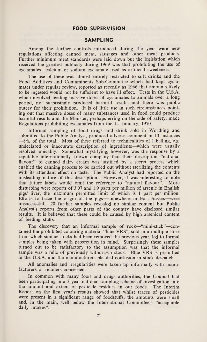 FOOD SUPERVISION SAMPLING Among the further controls introduced during the year were new regulations affecting canned meat, sausages and other meat products. Further minimum meat standards were laid down but the legislation which received the greatest publicity during 1969 was that prohibiting the use of cyclamates—calcium or sodium cyclamate used as artificial sweeteners. The use of these was almost entirely restricted to soft drinks and the Food Additives and Contaminents Sub-Committee which had kept cycla¬ mates under regular review, reported as recently as 1966 that amounts likely to be ingested would not be sufficient to have ill effect. Tests in the U.S.A. which involved feeding massive doses of cyclamates to animals over a long period, not surprisingly produced harmful results and there was public outcry for their prohibition. It is of little use in such circumstances point¬ ing out that massive doses of many substances used in food could produce harmful results and the Minister, perhaps erring on the side of safety, made Regulations prohibiting cyclamates from the 1st January, 1970. Informal sampling of food drugs and drink sold in Worthing and submitted to the Public Analyst, produced adverse comment in 13 instances —8% of the total. Most of these referred to technicalities of labelling, e.g. undeclared or inaccurate description of ingredients—which were usually resolved amicably. Somewhat mystifying, however, was the response by a reputable internationally known company that their description “national flavour” to canned dairy cream was justified by a secret process which enabled the canning process to be carried out without sterilizing the contents with its attendant effect on taste. The Public Analyst had reported on the misleading nature of this description. However, it was interesting to note that future labels would omit the reference to “natural flavour”. More disturbing were reports of 3.07 and 1.9 parts per million of arsenic in English pigs’ liver, the maximum permitted limit of which is 1 part per million. Efforts to trace the origin of the pigs—somewhere in East Sussex—were unsuccessful. 20 further samples revealed no similar content but Public Analyst’s reports from other parts of the country have disclosed similar results. It is believed that these could be caused by high arsenical content of feeding stuffs. The discovery that an informal sample of rock—“mini-stick”—con¬ tained the prohibited colouring material “blue VRS”, sold in a multiple store from which similar stocks had been removed the previous year, led to formal samples being taken with prosecution in mind. Surprisingly these samples turned out to be satisfactory so the assumption was that the informal sample was a relic of previously withdrawn stock. Blue VRS is permitted in the U.S.A. and the manufacturers pleaded confusion in stock despatch. All anomalies and irregularities were taken up informally with manu¬ facturers or retailers concerned. In common with many food and drugs authorities, ;the Council had been participating in a 3 year national sampling scheme of investigation into the amount and extent of pesticide residues in our foods. The Interim Report on the first year’s resuLts showed that whilst traces of pesticides were present in a significant range of foodstuffs, the amounts were small and, in the main, well below the International Committee’s “acceptable daily intakes”.