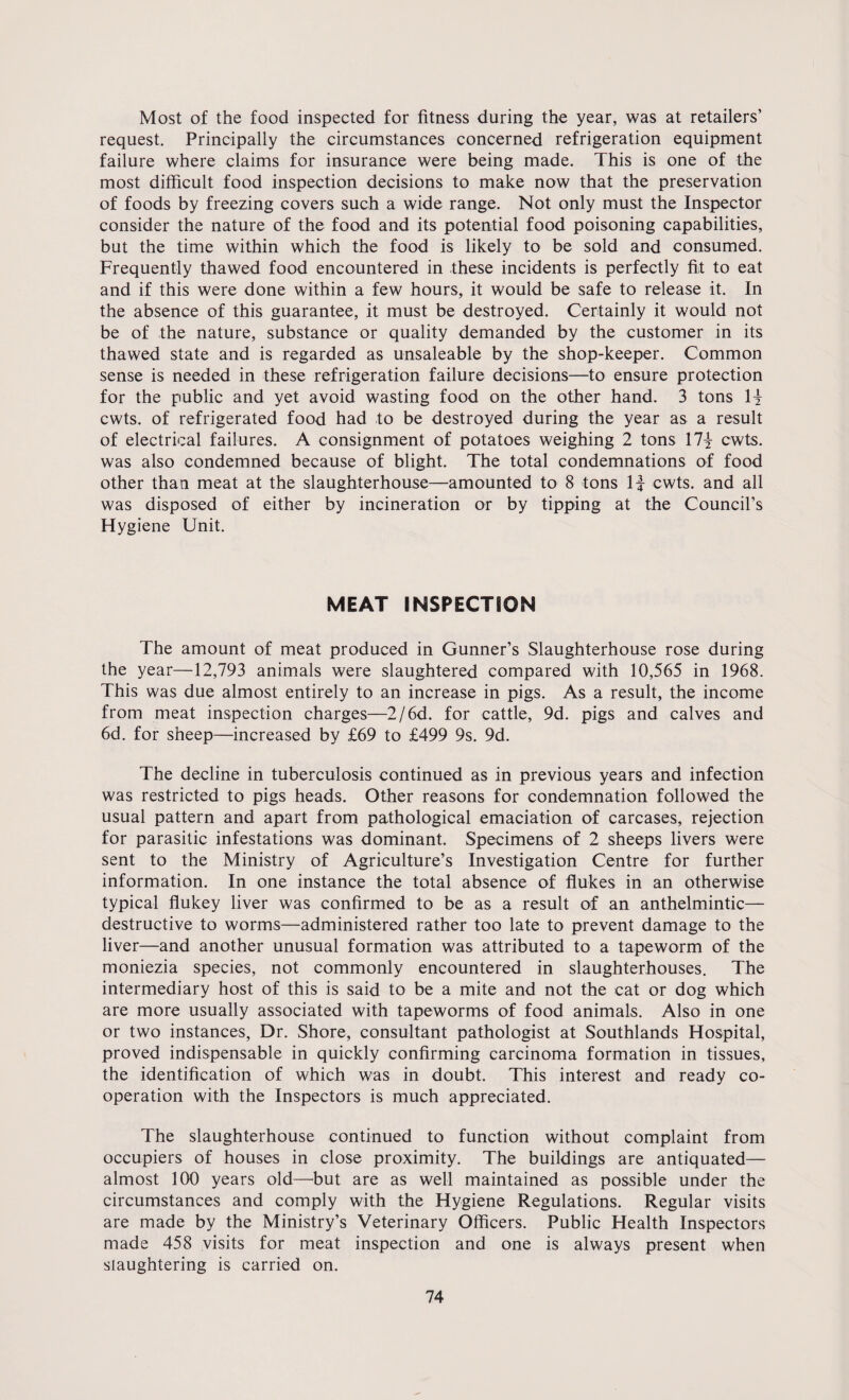Most of the food inspected for fitness during the year, was at retailers’ request. Principally the circumstances concerned refrigeration equipment failure where claims for insurance were being made. This is one of the most difficult food inspection decisions to make now that the preservation of foods by freezing covers such a wide range. Not only must the Inspector consider the nature of the food and its potential food poisoning capabilities, but the time within which the food is likely to be sold and consumed. Frequently thawed food encountered in these incidents is perfectly fit to eat and if this were done within a few hours, it would be safe to release it. In the absence of this guarantee, it must be destroyed. Certainly it would not be of the nature, substance or quality demanded by the customer in its thawed state and is regarded as unsaleable by the shop-keeper. Common sense is needed in these refrigeration failure decisions—to ensure protection for the public and yet avoid wasting food on the other hand. 3 tons H cwts. of refrigerated food had to be destroyed during the year as a result of electrical failures. A consignment of potatoes weighing 2 tons 17| cwts. was also condemned because of blight. The total condemnations of food other than meat at the slaughterhouse—amounted to 8 tons If cwts. and all was disposed of either by incineration or by tipping at the Council’s Hygiene Unit. MEAT INSPECTION The amount of meat produced in Gunner’s Slaughterhouse rose during the year—12,793 animals were slaughtered compared with 10,565 in 1968. This was due almost entirely to an increase in pigs. As a result, the income from meat inspection charges—2/6d. for cattle, 9d. pigs and calves and 6d. for sheep—increased by £69 to £499 9s. 9d. The decline in tuberculosis continued as in previous years and infection was restricted to pigs heads. Other reasons for condemnation followed the usual pattern and apart from pathological emaciation of carcases, rejection for parasitic infestations was dominant. Specimens of 2 sheeps livers were sent to the Ministry of Agriculture’s Investigation Centre for further information. In one instance the total absence of flukes in an otherwise typical flukey liver was confirmed to be as a result of an anthelmintic— destructive to worms—administered rather too late to prevent damage to the liver—and another unusual formation was attributed to a tapeworm of the moniezia species, not commonly encountered in slaughterhouses. The intermediary host of this is said to be a mite and not the cat or dog which are more usually associated with tapeworms of food animals. Also in one or two instances, Dr. Shore, consultant pathologist at Southlands Hospital, proved indispensable in quickly confirming carcinoma formation in tissues, the identification of which was in doubt. This interest and ready co¬ operation with the Inspectors is much appreciated. The slaughterhouse continued to function without complaint from occupiers of houses in close proximity. The buildings are antiquated— almost 100 years old—but are as well maintained as possible under the circumstances and comply with the Hygiene Regulations. Regular visits are made by the Ministry’s Veterinary Officers. Public Health Inspectors made 458 visits for meat inspection and one is always present when slaughtering is carried on.
