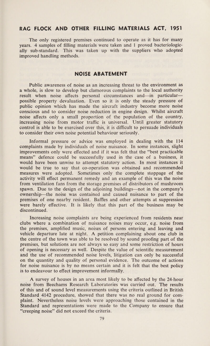 RAC FLOCK AND OTHER FILLING MATERIALS ACT, 1951 The only registered premises continued to operate as it has for many years. 4 samples of filling materials were taken and 1 proved bacteriologic- ally sub-standard. This was taken up with the suppliers who adopted improved handling methods. NOISE ABATEMENT Public awareness of noise as an increasing threat to the environment as a whole, is slow to develop but clamorous complaints to the local authority result when noise affects personal circumstances and—in particular— possible property devaluation. Even so it is only the steady pressure of public opinion which has made the aircraft industry become more noise conscious and to consider noise reduction in engine design. Whilst aircraft noise affects only a small proportion of the population of the country, increasing noise from motor traffic is universal. Until greater statutory control is able to be exercised over this, it is difficult to persuade individuals to consider their own noise potential behaviour seriously. Informal pressure or advice was employed in dealing with the 114 complaints made by individuals of noise nuisance. In some instances, slight improvements only were effected and if it was felt that the “best practicable means” defence could be successfully used in the case of a business, it would have been unwise to attempt statutory action. In most instances it would be true to say that co-operation was obtained and recommended measures were adopted. Sometimes only the complete stoppage of the activity will effect permanent remedy and an example of this was the noise from ventilation fans from the storage premises of distributors of mushroom spawn. Due to the design of the adjoining buildings—not in the company’s ownership—the noise was contained and caused nuisance to part of the premises of one nearby resident. Baffles and other attempts at suppression were barely effective. It is likely that this part of the business may be discontinued. Increasing noise complaints are being experienced from residents near clubs where a combination of nuisance noises may occur, e.g. noise from the premises, amplified music, noises of persons entering and leaving and vehicle departure late at night. A petition complaining about one club in the centre of the town was able to be resolved by sound proofing part of the premises, but solutions are not always so easy and some restriction of hours of opening is necessary as well. Despite the value of scientific measurement and the use of recommended noise levels, litigation can only be successful on the quantity and quality of personal evidence. The outcome of actions for noise nuisance is by no means certain and it is felt that the best policy is to endeavour to effect improvement informally. A survey of houses in an area most likely to be affected by the 24-hour noise from Beechams Research Laboratories was carried out. The results of this and of sound level measurements using the criteria outlined in British Standard 4142 procedure, showed that there was no real ground for com¬ plaint. Nevertheless noise levels were approaching those contained in the Standard and representations were made to the Company to ensure that “creeping noise” did not exceed the criteria.