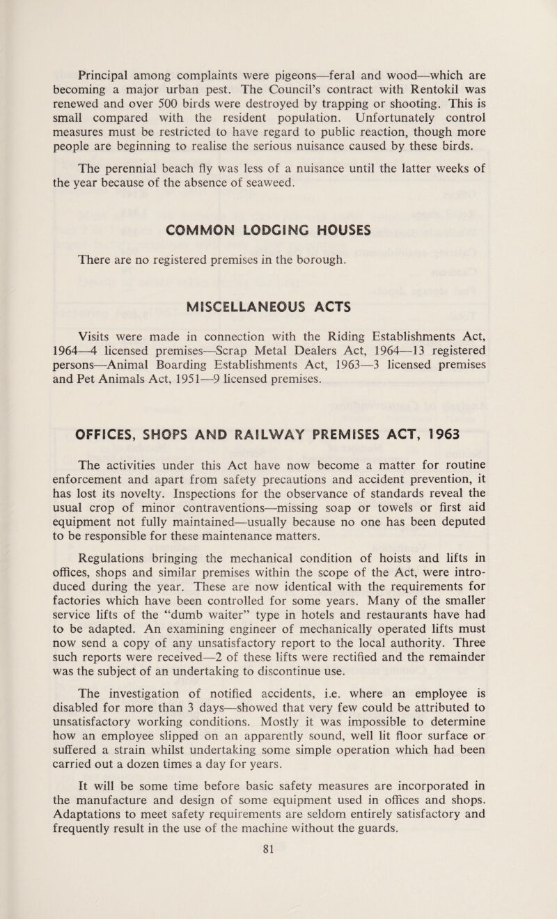 Principal among complaints were pigeons—feral and wood—which are becoming a major urban pest. The Council’s contract with Rentokil was renewed and over 500 birds were destroyed by trapping or shooting. This is small compared with the resident population. Unfortunately control measures must be restricted to have regard to public reaction, though more people are beginning to realise the serious nuisance caused by these birds. The perennial beach fly was less of a nuisance until the latter weeks of the year because of the absence of seaweed. COMMON LODGING HOUSES There are no registered premises in the borough. MISCELLANEOUS ACTS Visits were made in connection with the Riding Establishments Act, 1964—4 licensed premises—Scrap Metal Dealers Act, 1964—13 registered persons—Animal Boarding Establishments Act, 1963—3 licensed premises and Pet Animals Act, 1951—9 licensed premises. OFFICES, SHOPS AND RAILWAY PREMISES ACT, 1963 The activities under this Act have now become a matter for routine enforcement and apart from safety precautions and accident prevention, it has lost its novelty. Inspections for the observance of standards reveal the usual crop of minor contraventions—missing soap or towels or first aid equipment not fully maintained—usually because no one has been deputed to be responsible for these maintenance matters. Regulations bringing the mechanical condition of hoists and lifts in offices, shops and similar premises within the scope of the Act, were intro¬ duced during the year. These are now identical with the requirements for factories which have been controlled for some years. Many of the smaller service lifts of the “dumb waiter” type in hotels and restaurants have had to be adapted. An examining engineer of mechanically operated lifts must now send a copy of any unsatisfactory report to the local authority. Three such reports were received—2 of these lifts were rectified and the remainder was the subject of an undertaking to discontinue use. The investigation of notified accidents, i.e. where an employee is disabled for more than 3 days—showed that very few could be attributed to unsatisfactory working conditions. Mostly it was impossible to determine how an employee slipped on an apparently sound, well lit floor surface or suffered a strain whilst undertaking some simple operation which had been carried out a dozen times a day for years. It will be some time before basic safety measures are incorporated in the manufacture and design of some equipment used in offices and shops. Adaptations to meet safety requirements are seldom entirely satisfactory and frequently result in the use of the machine without the guards.