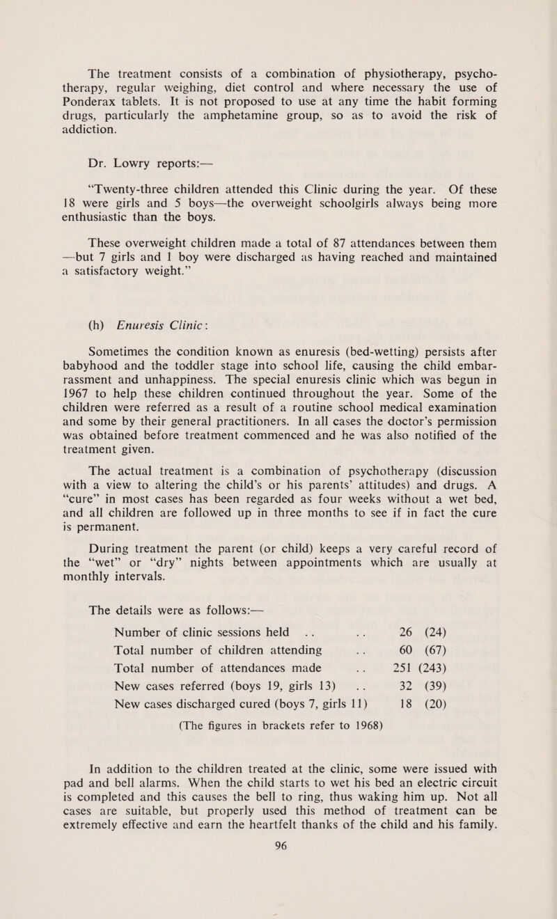 The treatment consists of a combination of physiotherapy, psycho¬ therapy, regular weighing, diet control and where necessary the use of Ponderax tablets. It is not proposed to use at any time the habit forming drugs, particularly the amphetamine group, so as to avoid the risk of addiction. Dr. Lowry reports:— “Twenty-three children attended this Clinic during the year. Of these 18 were girls and 5 boys—the overweight schoolgirls always being more enthusiastic than the boys. These overweight children made a total of 87 attendances between them —but 7 girls and 1 boy were discharged as having reached and maintained a satisfactory weight.” (h) Enuresis Clinic: Sometimes the condition known as enuresis (bed-wetting) persists after babyhood and the toddler stage into school life, causing the child embar¬ rassment and unhappiness. The special enuresis clinic which was begun in 1967 to help these children continued throughout the year. Some of the children were referred as a result of a routine school medical examination and some by their general practitioners. In all cases the doctor’s permission was obtained before treatment commenced and he was also notified of the treatment given. The actual treatment is a combination of psychotherapy (discussion with a view to altering the child’s or his parents’ attitudes) and drugs. A “cure” in most cases has been regarded as four weeks without a wet bed, and all children are followed up in three months to see if in fact the cure is permanent. During treatment the parent (or child) keeps a very careful record of the “wet” or “dry” nights between appointments which are usually at monthly intervals. The details were as follows:— Number of clinic sessions held Total number of children attending Total number of attendances made New cases referred (boys 19, girls 13) New cases discharged cured (boys 7, girls 11) 26 (24) 60 (67) 251 (243) 32 (39) 18 (20) (The figures in brackets refer to 1968) In addition to the children treated at the clinic, some were issued with pad and bell alarms. When the child starts to wet his bed an electric circuit is completed and this causes the bell to ring, thus waking him up. Not all cases are suitable, but properly used this method of treatment can be extremely effective and earn the heartfelt thanks of the child and his family.
