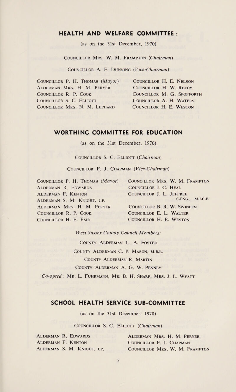 HEALTH AND WELFARE COMMITTEE : (as on the 31st December, 1970) Councillor Mrs. W. M. Frampton (Chairman) Councillor A. E. Dunning (Vice-Chairman) Councillor P. H. Thomas (Mayor) Alderman Mrs. H. M. Peryer Councillor R. P. Cook Councillor S. C. Elliott Councillor Mrs. N. M. Lephard Councillor H. E. Nelson Councillor H. W. Refoy Councillor M. G. Spofforth Councillor A. H. Waters Councillor H. E. Weston WORTHING COMMITTEE FOR EDUCATION (as on the 31st December, 1970) Councillor S. C. Elliott (Chairman) Councillor F. J. Chapman (Vice-Chairman) Councillor P. H. Thomas (Mayor) Alderman R. Edwards Alderman F. Kenton Alderman S. M. Knight, j.p. Alderman Mrs. H. M. Peryer Councillor R. P. Cook Councillor H. E. Fair Councillor Mrs. W. M. Frampton Councillor J. C. Heal Councillor J. L. Jeffree C.ENG., M.I.C.E. Councillor B. R. W. Swinfen Councillor E. L. Walter Councillor H. E. Weston West Sussex County Council Members: County Alderman L. A. Foster County Alderman C. P. Mason, m.b.e. County Alderman R. Martin County Alderman A. G. W. Penney Co-opted: Mr. L. Fuhrmann, Mr. B. H. Sharp, Mrs. J. L. Wyatt SCHOOL HEALTH SERVICE SUB COMMITTEE (as on the 31st December, 1970) Councillor S. C. Elliott (Chairman) Alderman R. Edwards Alderman F. Kenton Alderman S. M. Knight, j.p. Alderman Mrs. H. M. Peryer Councillor F. J. Chapman Councillor Mrs. W. M. Frampton