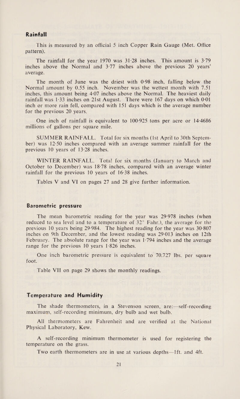 Rainfall This is measured by an official 5 inch Copper Rain Gauge (Met. Office pattern). The rainfall for the year 1970 was 31-28 inches. This amount is 3-79 inches above the Normal and 3-77 inches above the previous 20 years’ average. The month of June was the driest with 0-98 inch, falling below the Normal amount by 0.55 inch. November was the wettest month with 7.51 inches, this amount being 4-07 inches above the Normal. The heaviest daily rainfall was 1-33 inches on 21st August. There were 167 days on which 0 01 inch or more rain fell, compared with 151 days which is the average number for the previous 20 years. One inch of rainfall is equivalent to 100-925 tons per acre or 14-4686 millions of gallons per square mile. SUMMER RAINFALL. Total for six months (1st April to 30th Septem¬ ber) was 12-50 inches compared with an average summer rainfall for the previous 10 years of 13-28 inches. WINTER RAINFALL. Total for six months (January to March and October to December) was 18-78 inches, compared with an average winter rainfall for the previous 10 years of 16-38 inches. Tables V and VI on pages 27 and 28 give further information. Barometric pressure The mean barometric reading for the year was 29-978 inches (when reduced to sea level and to a temperature of 32° Fahr.), the average for the previous 10 years being 29-984. The highest reading for the year was 30-807 inches on 9th December, and the lowest reading was 29 013 inches on 12th February. The absolute range for the year was L794 inches and the average range for the previous 10 years 1-826 inches. One inch barometric pressure is equivalent to 70.727 lbs. per square foot. Table VII on page 29 shows the monthly readings. Temperature and Humidity The shade thermometers, in a Stevenson screen, are:—self-recording maximum, self-recording minimum, dry bulb and wet bulb. All thermometers are Fahrenheit and are verified at the National Physical Laboratory, Kew. A self-recording minimum thermometer is used for registering the temperature on the grass. Two earth thermometers are in use at various depths—lft. and 4ft.