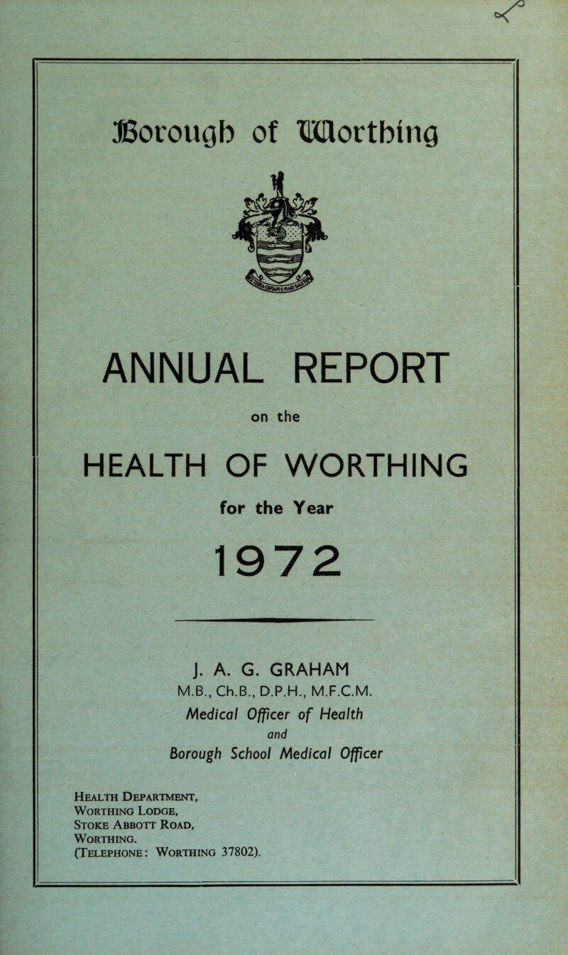 ANNUAL on the HEALTH OF WORTHING for the Year 19 J. A. G. GRAHAM M.B., Ch.B., D.P.H., M.F.C.M. Medical Officer of Health and Borough School Medical Officer Health Department, Worthing Lodge, Stoke Abbott Road, Worthing. (Telephone: Worthing 37802).