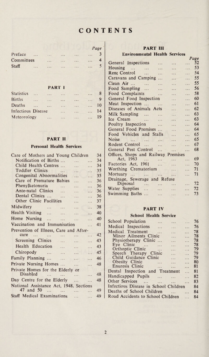 CONTENTS Page Preface ... ... ... ... ... 3 Committees ... ... ... ... 4 Staff . 5 PART I Statistics ... ... ... ... ... 8 Births ... ... ... ... ... 9 Deaths ... ... ... ... ... 10 Infectious Disease ... ... ... 14 Meteorology ... ... ... ... 19 PART II Personal Health Services Care of Mothers and Young Children 34 Notification of Births ... ... ... 34 Child Health Centres ... ... ... 34 Toddler Clinics ... ... ... 35 Congenital Abnormalities . 35 Care of Premature Babies . 36 Phenylketonuria ... ... ... 36 Ante-natal Clinics . 36 Dental Clinics. 36 Other Clinic Facilities ... ... 37 Midwifery ... ... ... ... 38 Health Visiting .40 Home Nursing .40 Vaccination and Immunisation ... 41 Prevention of Illness, Care and After¬ care .42 Screening Clinics . 43 Health Education . 43 Chiropody .45 Family Planning.46 Private Nursing Homes ... ... ... 48 Private Homes for the Elderly or Disabled .48 Day Centre for the Elderly . 48 National Assistance Act, 1948, Sections 47 and 50 ... ... ... ... 49 Staff Medical Examinations ... ... 49 PART III Environmental Health Services General Inspections Page . 52 Housing . . 53 Rent Control . . 54 Caravans and Camping ... . 55 Clean Air. . 55 Food Sampling . . 56 Food Complaints . 58 General Food Inspection . 60 Meat Inspection. . 61 Diseases of Animals Acts . 62 Milk Sampling . 63 Ice Cream . 63 Poultry Inspection . 64 General Food Premises ... 64 Food Vehicles and Stalls 65 Noise . 65 Rodent Control . 67 General Pest Control 68 Offices, Shops and Railway Premises Act, 1963 . 69 Factories Act, 1961 70 Worthing Crematorium 71 Mortuary ... 71 Drainage, Sewerage and Refuse Dipsosal . 72 Water Supplies . 72 Swimming Baths ... 73 PART IV School Health Service School Population .76 Medical Inspections . 76 Medical Treatment ... ... ... 78 Minor Ailments Clinic . 78 Physiotherapy Clinic. 78 Eye Clinic ... ... ... ... 78 Orthoptic Clinic ... ... ... 79 Speech Therapy Clinic ... ... 79 Child Guidance Clinic . 79 Obesity Clinic 80 Enuresis Clinic ... ... ... 81 Dental Inspection and Treatment ... 81 Handicapped Pupils . 82 Other Services ... ... ... ... 83 Infectious Disease in School Children 84 Deaths of School Children . 84 Road Accidents to School Children ... 84