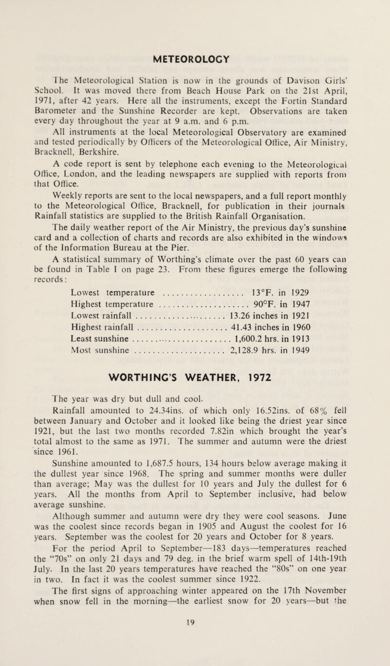METEOROLOGY I he Meteorological Station is now in the grounds of Davison Girls’ School. It was moved there from Beach House Park on the 21st April, 1971, after 42 years. Here all the instruments, except the Fortin Standard Barometer and the Sunshine Recorder are kept. Observations are taken every day throughout the year at 9 a.m. and 6 p.m. All instruments at the local Meteorological Observatory are examined and tested periodically by Officers of the Meteorological Office, Air Ministry, Bracknell, Berkshire. A code report is sent by telephone each evening to the Meteorological Office, London, and the leading newspapers are supplied with reports from that Office. Weekly reports are sent to the local newspapers, and a full report monthly to the Meteorological Office, Bracknell, for publication in their journals Rainfall statistics are supplied to the British Rainfall Organisation. The daily weather report of the Air Ministry, the previous day’s sunshine card and a collection of charts and records are also exhibited in the windows of the Information Bureau at the Pier. A statistical summary of Worthing’s climate over the past 60 years can be found in Table I on page 23. From these figures emerge the following records: Lowest temperature . 13°F. in 1929 Highest temperature .90°F. in 1947 Lowest rainfall. 13.26 inches in 1921 Highest rainfall.41.43 inches in 1960 Least sunshine. 1,600.2 hrs. in 1913 Most sunshine . 2,128.9 hrs. in 1949 WORTHING’S WEATHER, 1972 The year was dry but dull and cool. Rainfall amounted to 24.34ins. of which only 16.52ins. of 68% fell between January and October and it looked like being the driest year since 1921, but the last two months recorded 7.82in which brought the year’s total almost to the same as 1971. The summer and autumn were the driest since 1961. Sunshine amounted to 1,687.5 hours, 134 hours below average making it the dullest year since 1968. The spring and summer months were duller than average; May was the dullest for 10 years and July the dullest for 6 years. All the months from April to September inclusive, had below average sunshine. Although summer and autumn were dry they were cool seasons. June was the coolest since records began in 1905 and August the coolest for 16 years. September was the coolest for 20 years and October for 8 years. For the period April to September—183 days—temperatures reached the “70s” on only 21 days and 79 deg. in the brief warm spell of 14th-19th July. In the last 20 years temperatures have reached the “80s” on one year in two. In fact it was the coolest summer since 1922. The first signs of approaching winter appeared on the 17th November when snow fell in the morning—the earliest snow for 20 years—but the