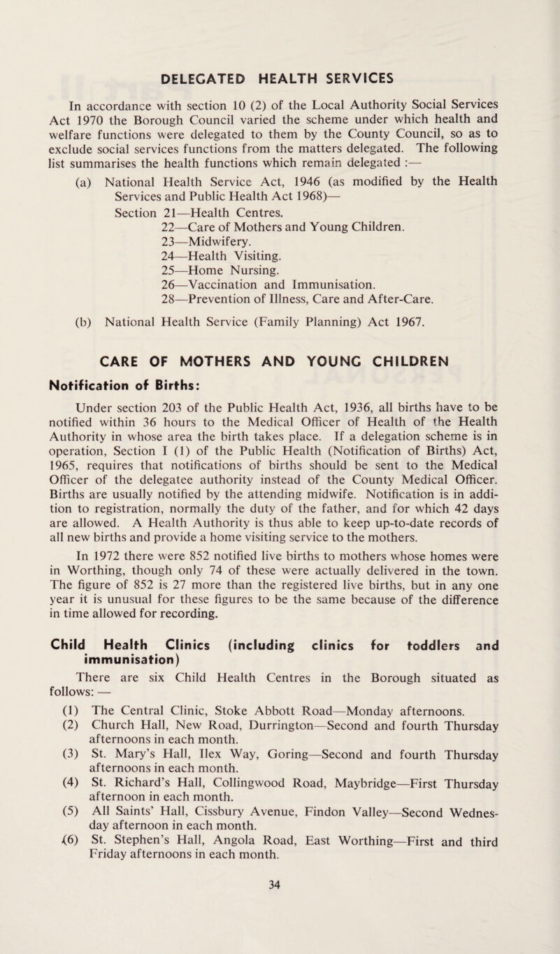 DELEGATED HEALTH SERVICES In accordance with section 10 (2) of the Local Authority Social Services Act 1970 the Borough Council varied the scheme under which health and welfare functions were delegated to them by the County Council, so as to exclude social services functions from the matters delegated. The following list summarises the health functions which remain delegated :— (a) National Health Service Act, 1946 (as modified by the Health Services and Public Health Act 1968)— Section 21—Health Centres. 22— Care of Mothers and Young Children. 23— Midwifery. 24— Health Visiting. 25— Home Nursing. 26— Vaccination and Immunisation. 28—Prevention of Illness, Care and After-Care. (b) National Health Service (Family Planning) Act 1967. CARE OF MOTHERS AND YOUNG CHILDREN Notification of Births: Under section 203 of the Public Health Act, 1936, all births have to be notified within 36 hours to the Medical Officer of Health of the Health Authority in whose area the birth takes place. If a delegation scheme is in operation, Section I (1) of the Public Health (Notification of Births) Act, 1965, requires that notifications of births should be sent to the Medical Officer of the delegatee authority instead of the County Medical Officer. Births are usually notified by the attending midwife. Notification is in addi¬ tion to registration, normally the duty of the father, and for which 42 days are allowed. A Health Authority is thus able to keep up-to-date records of all new births and provide a home visiting service to the mothers. In 1972 there were 852 notified live births to mothers whose homes were in Worthing, though only 74 of these were actually delivered in the town. The figure of 852 is 27 more than the registered live births, but in any one year it is unusual for these figures to be the same because of the difference in time allowed for recording. Child Health Clinics (including clinics for toddlers and immunisation) There are six Child Health Centres in the Borough situated as follows: — (1) The Central Clinic, Stoke Abbott Road—Monday afternoons. (2) Church Hall, New Road, Durrington—Second and fourth Thursday afternoons in each month. (3) St. Mary’s Hall, Ilex Way, Goring—Second and fourth Thursday afternoons in each month. (4) St. Richard’s Hall, Collingwood Road, Maybridge—First Thursday afternoon in each month. (5) All Saints’ Hall, Cissbury Avenue, Findon Valley—Second Wednes¬ day afternoon in each month. (6) St. Stephen’s Hall, Angola Road, East Worthing—First and third Friday afternoons in each month.
