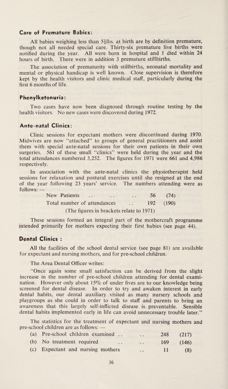 Care of Premature Babies: All babies weighing less than 5ilbs. at birth are by definition premature, though not all needed special care. Thirty-six premature live births were notified during the year. All were born in hospital and 1 died within 24 hours of birth. There were in addition 3 premature stillbirths. The association of prematurity with stillbirths, neonatal mortality and mental or physical handicap is well known. Close supervision is therefore kept by the health visitors and clinic medical staff, particularly during the first 6 months of life. Phenylketonuria: Two cases have now been diagnosed through routine testing by the health visitors. No new cases were discovered during 1972. Ante-natal Clinics: Clinic sessions for expectant mothers were discontinued during 1970. Midwives are now “attached” to groups of general practitioners and assist them with special ante-natal sessions for their own patients in their own surgeries. 561 of these small “clinics” were held during the year and the total attendances numbered 3,252. The figures for 1971 were 661 and 4,986 respectively. In association with the ante-natal clinics the physiotherapist held sessions for relaxation and postural exercises until she resigned at the end of the year following 23 years’ service. The numbers attending were as follows: — New Patients . . . . . . 56 (74) Total number of attendances . . 192 (190) (The figures in brackets relate to 1971) These sessions formed an integral part of the mothercraft programme intended primarily for mothers expecting their first babies (see page 44). Dental Clinics : All the facilities of the school dental service (see page 81) are available for expectant and nursing mothers, and for pre-school children. The Area Dental Officer writes: “Once again some small satisfaction can be derived from the slight increase in the number of pre-school children attending for dental exami¬ nation. However only about 15% of under fives are to our knowledge being screened for dental disease. In order to try and awaken interest in early dental habits, our dental auxiliary visited as many nursery schools and playgroups as she could in order to talk to staff and parents to bring an awareness that this largely self-inflicted disease is preventable. Sensible dental habits implemented early in life can avoid unnecessary trouble later.” The statistics for the treatment of expectant and nursing mothers and pre-school children are as follows: — (a) Pre-school children examined . . . . 248 (217) (b) No treatment required . . . . 169 (146) (c) Expectant and nursing mothers .. 11 (8)