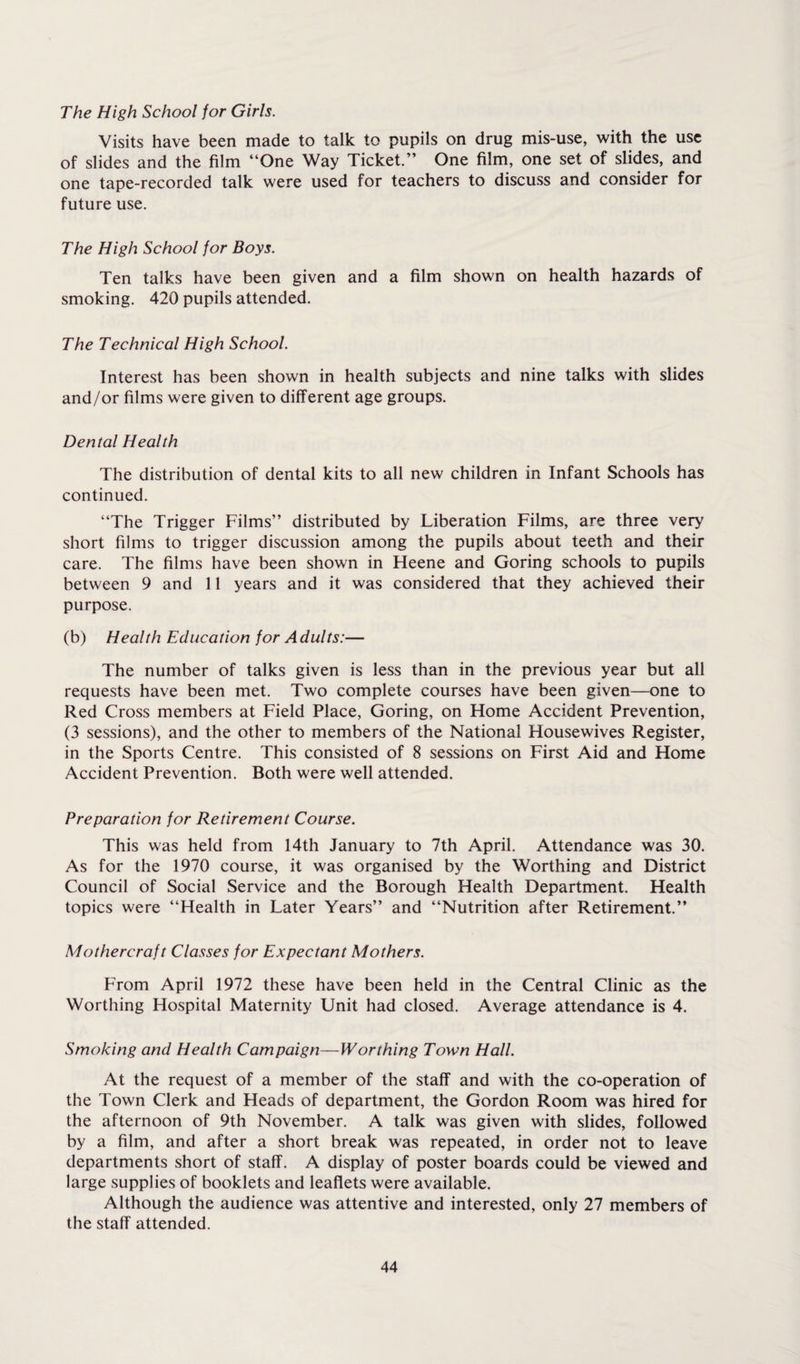 The High School for Girls. Visits have been made to talk to pupils on drug mis-use, with the use of slides and the film “One Way Ticket.” One film, one set of slides, and one tape-recorded talk were used for teachers to discuss and consider for future use. The High School for Boys. Ten talks have been given and a film shown on health hazards of smoking. 420 pupils attended. The Technical High School. Interest has been shown in health subjects and nine talks with slides and/or films were given to different age groups. Dental Health The distribution of dental kits to all new children in Infant Schools has continued. “The Trigger Films” distributed by Liberation Films, are three very short films to trigger discussion among the pupils about teeth and their care. The films have been shown in Heene and Goring schools to pupils between 9 and 11 years and it was considered that they achieved their purpose. (b) Health Education for Adults:— The number of talks given is less than in the previous year but all requests have been met. Two complete courses have been given—one to Red Cross members at Field Place, Goring, on Home Accident Prevention, (3 sessions), and the other to members of the National Housewives Register, in the Sports Centre. This consisted of 8 sessions on First Aid and Home Accident Prevention. Both were well attended. Preparation for Retirement Course. This was held from 14th January to 7th April. Attendance was 30. As for the 1970 course, it was organised by the Worthing and District Council of Social Service and the Borough Health Department. Health topics were “Health in Later Years” and “Nutrition after Retirement.” Mothercraft Classes for Expectant Mothers. From April 1972 these have been held in the Central Clinic as the Worthing Hospital Maternity Unit had closed. Average attendance is 4. Smoking and Health Campaign—Worthing Town Hall. At the request of a member of the staff and with the co-operation of the Town Clerk and Heads of department, the Gordon Room was hired for the afternoon of 9th November. A talk was given with slides, followed by a film, and after a short break was repeated, in order not to leave departments short of staff. A display of poster boards could be viewed and large supplies of booklets and leaflets were available. Although the audience was attentive and interested, only 27 members of the staff attended.
