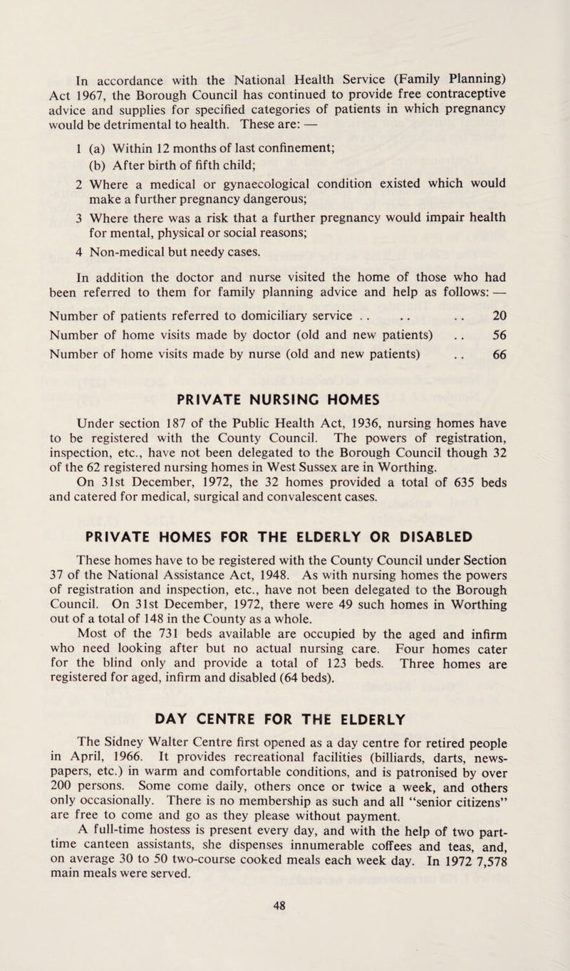 In accordance with the National Health Service (Family Planning) Act 1967, the Borough Council has continued to provide free contraceptive advice and supplies for specified categories of patients in which pregnancy would be detrimental to health. These are: — 1 (a) Within 12 months of last confinement; (b) After birth of fifth child; 2 Where a medical or gynaecological condition existed which would make a further pregnancy dangerous; 3 Where there was a risk that a further pregnancy would impair health for mental, physical or social reasons; 4 Non-medical but needy cases. In addition the doctor and nurse visited the home of those who had been referred to them for family planning advice and help as follows: — Number of patients referred to domiciliary service .. .. . . 20 Number of home visits made by doctor (old and new patients) . . 56 Number of home visits made by nurse (old and new patients) .. 66 PRIVATE NURSING HOMES Under section 187 of the Public Health Act, 1936, nursing homes have to be registered with the County Council. The powers of registration, inspection, etc., have not been delegated to the Borough Council though 32 of the 62 registered nursing homes in West Sussex are in Worthing. On 31st December, 1972, the 32 homes provided a total of 635 beds and catered for medical, surgical and convalescent cases. PRIVATE HOMES FOR THE ELDERLY OR DISABLED These homes have to be registered with the County Council under Section 37 of the National Assistance Act, 1948. As with nursing homes the powers of registration and inspection, etc., have not been delegated to the Borough Council. On 31st December, 1972, there were 49 such homes in Worthing out of a total of 148 in the County as a whole. Most of the 731 beds available are occupied by the aged and infirm who need looking after but no actual nursing care. Four homes cater for the blind only and provide a total of 123 beds. Three homes are registered for aged, infirm and disabled (64 beds). DAY CENTRE FOR THE ELDERLY The Sidney Walter Centre first opened as a day centre for retired people in April, 1966. It provides recreational facilities (billiards, darts, news¬ papers, etc.) in warm and comfortable conditions, and is patronised by over 200 persons. Some come daily, others once or twice a week, and others only occasionally. There is no membership as such and all “senior citizens” are free to come and go as they please without payment. A full-time hostess is present every day, and with the help of two part- time canteen assistants, she dispenses innumerable coffees and teas, and, on average 30 to 50 two-course cooked meals each week day. In 1972 7,578 main meals were served.