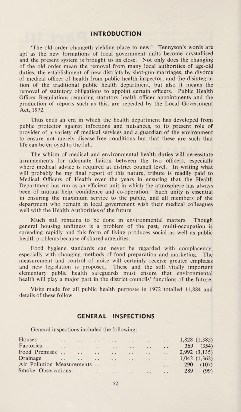 INTRODUCTION ‘The old order changeth yielding place to new.’ Tennyson’s words are apt as the new formations of local government units become crystallised and the present system is brought to its close. Not only does the changing of the old order mean the removal from many local authorities of age-old duties, the establishment of new districts by shot-gun marriages, the divorce of medical officer of health from public health inspector, and the disintegra¬ tion of the traditional public health department, but also it means the removal of statutory obligations to appoint certain officers. Public Health Officer Regulations requiring statutory health officer appointments and the production of reports such as this, are repealed by the Local Government Act, 1972. Thus ends an era in which the health department has developed from public protector against infections and nuisances, to its present role of provider of a variety of medical services and a guardian of the environment to ensure not merely disease-free conditions but that these are such that life can be enjoyed to the full. The schism of medical and environmental health duties will necessitate arrangements for adequate liaison between the two officers, especially where medical advice is required at district council level. In writing what will probably be my final report of this nature, tribute is readily paid to Medical Officers of Health over the years in ensuring that the Health Department has run as an efficient unit in which the atmosphere has always been of mutual help, confidence and co-operation. Such unity is essential in ensuring the maximum service to the public, and all members of the department who remain in local government wish their medical colleagues well with the Health Authorities of the future. Much still remains to be done in environmental matters. Though general housing unfitness is a problem of the past, multi-occupation is spreading rapidly and this form of living produces social as well as public health problems because of shared amenities. Food hygiene standards can never be regarded with complacency, especially with changing methods of food preparation and marketing. The measurement and control of noise will certainly receive greater emphasis and new legislation is proposed. These and the still vitally important elementary public health safeguards must ensure that environmental health will play a major part in the district councils’ functions of the future. Visits made for all public health purposes in 1972 totalled 11,884 and details of these follow. GENERAL INSPECTIONS General inspections included the following: — Houses Factories Food Premises Drainage Air Pollution Measurements Smoke Observations 1,828 (1,385) 369 (354) 2,992 (3,135) 1,042 (1,362) 290 (107) 289 (99)