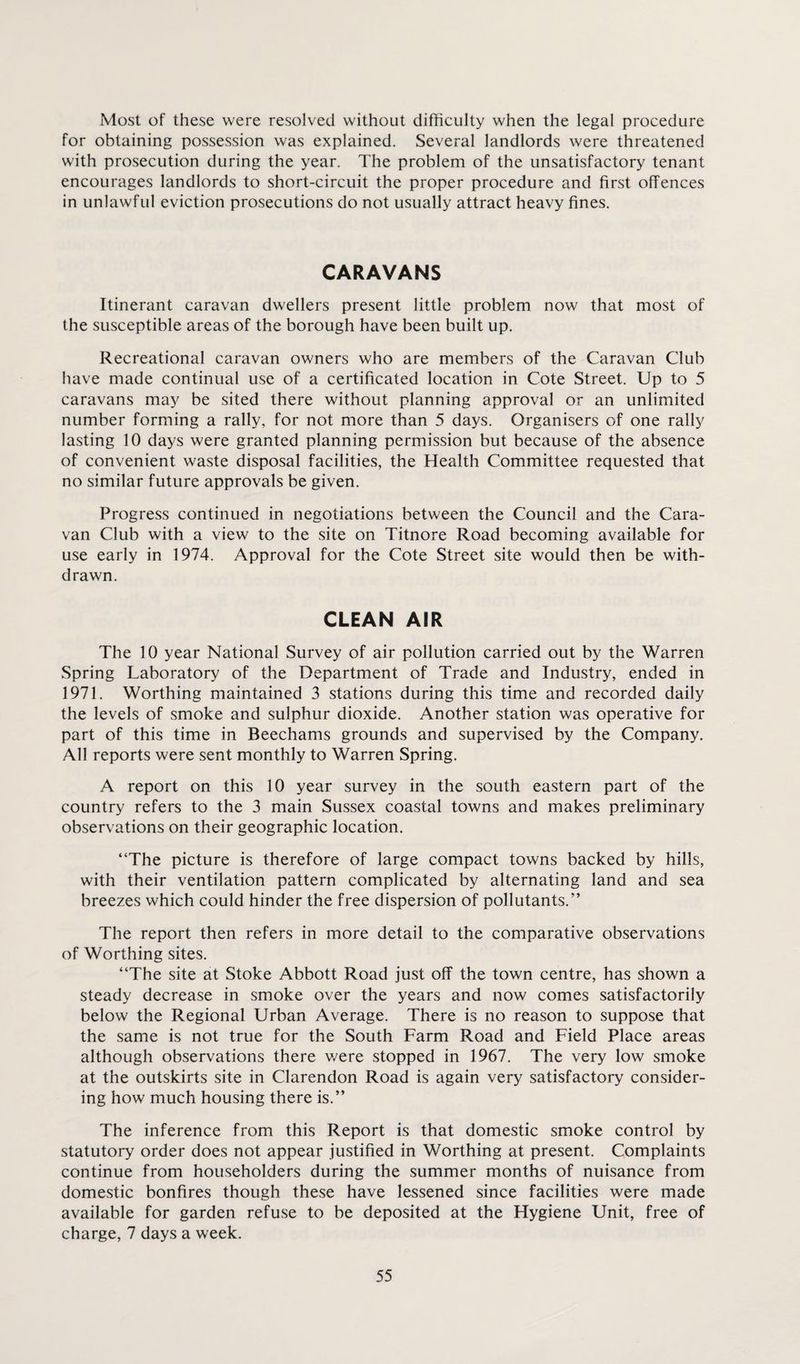 Most of these were resolved without difficulty when the legal procedure for obtaining possession was explained. Several landlords were threatened with prosecution during the year. The problem of the unsatisfactory tenant encourages landlords to short-circuit the proper procedure and first offences in unlawful eviction prosecutions do not usually attract heavy fines. CARAVANS Itinerant caravan dwellers present little problem now that most of the susceptible areas of the borough have been built up. Recreational caravan owners who are members of the Caravan Club have made continual use of a certificated location in Cote Street. Up to 5 caravans may be sited there without planning approval or an unlimited number forming a rally, for not more than 5 days. Organisers of one rally lasting 10 days were granted planning permission but because of the absence of convenient waste disposal facilities, the Health Committee requested that no similar future approvals be given. Progress continued in negotiations between the Council and the Cara¬ van Club with a view to the site on Titnore Road becoming available for use early in 1974. Approval for the Cote Street site would then be with¬ drawn. CLEAN AIR The 10 year National Survey of air pollution carried out by the Warren Spring Laboratory of the Department of Trade and Industry, ended in 1971. Worthing maintained 3 stations during this time and recorded daily the levels of smoke and sulphur dioxide. Another station was operative for part of this time in Beechams grounds and supervised by the Company. All reports were sent monthly to Warren Spring. A report on this 10 year survey in the south eastern part of the country refers to the 3 main Sussex coastal towns and makes preliminary observations on their geographic location. “The picture is therefore of large compact towns backed by hills, with their ventilation pattern complicated by alternating land and sea breezes which could hinder the free dispersion of pollutants.” The report then refers in more detail to the comparative observations of Worthing sites. “The site at Stoke Abbott Road just off the town centre, has shown a steady decrease in smoke over the years and now comes satisfactorily below the Regional Urban Average. There is no reason to suppose that the same is not true for the South Farm Road and Field Place areas although observations there were stopped in 1967. The very low smoke at the outskirts site in Clarendon Road is again very satisfactory consider¬ ing how much housing there is.” The inference from this Report is that domestic smoke control by statutory order does not appear justified in Worthing at present. Complaints continue from householders during the summer months of nuisance from domestic bonfires though these have lessened since facilities were made available for garden refuse to be deposited at the Hygiene Unit, free of charge, 7 days a week.