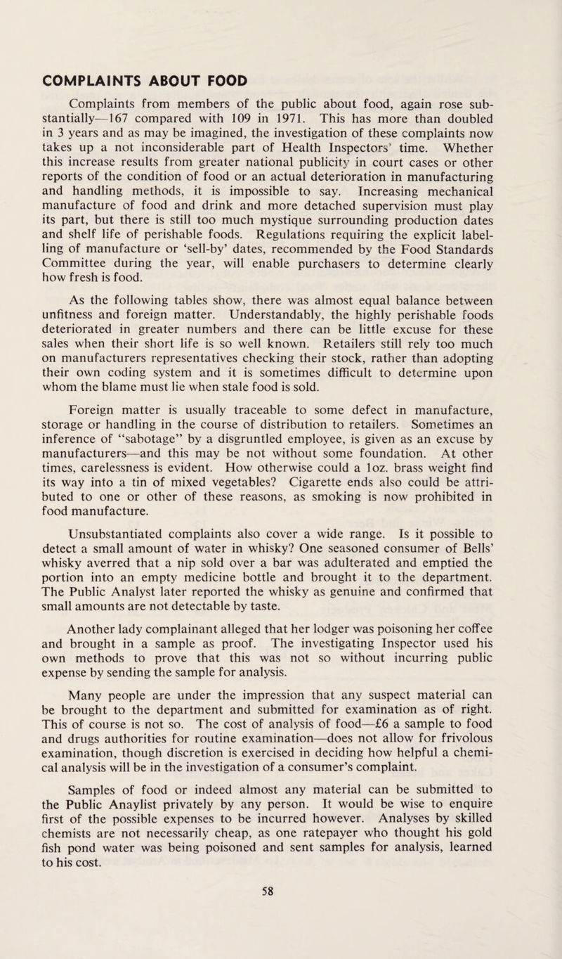 COMPLAINTS ABOUT FOOD Complaints from members of the public about food, again rose sub¬ stantially—167 compared with 109 in 1971. This has more than doubled in 3 years and as may be imagined, the investigation of these complaints now takes up a not inconsiderable part of Health Inspectors’ time. Whether this increase results from greater national publicity in court cases or other reports of the condition of food or an actual deterioration in manufacturing and handling methods, it is impossible to say. Increasing mechanical manufacture of food and drink and more detached supervision must play its part, but there is still too much mystique surrounding production dates and shelf life of perishable foods. Regulations requiring the explicit label¬ ling of manufacture or ‘sell-by’ dates, recommended by the Food Standards Committee during the year, will enable purchasers to determine clearly how fresh is food. As the following tables show, there was almost equal balance between unfitness and foreign matter. Understandably, the highly perishable foods deteriorated in greater numbers and there can be little excuse for these sales when their short life is so well known. Retailers still rely too much on manufacturers representatives checking their stock, rather than adopting their own coding system and it is sometimes difficult to determine upon whom the blame must lie when stale food is sold. Foreign matter is usually traceable to some defect in manufacture, storage or handling in the course of distribution to retailers. Sometimes an inference of “sabotage” by a disgruntled employee, is given as an excuse by manufacturers—and this may be not without some foundation. At other times, carelessness is evident. How otherwise could a loz. brass weight find its way into a tin of mixed vegetables? Cigarette ends also could be attri¬ buted to one or other of these reasons, as smoking is now prohibited in food manufacture. Unsubstantiated complaints also cover a wide range. Is it possible to detect a small amount of water in whisky? One seasoned consumer of Bells’ whisky averred that a nip sold over a bar was adulterated and emptied the portion into an empty medicine bottle and brought it to the department. The Public Analyst later reported the whisky as genuine and confirmed that small amounts are not detectable by taste. Another lady complainant alleged that her lodger was poisoning her coffee and brought in a sample as proof. The investigating Inspector used his own methods to prove that this was not so without incurring public expense by sending the sample for analysis. Many people are under the impression that any suspect material can be brought to the department and submitted for examination as of right. This of course is not so. The cost of analysis of food—£6 a sample to food and drugs authorities for routine examination—does not allow for frivolous examination, though discretion is exercised in deciding how helpful a chemi¬ cal analysis will be in the investigation of a consumer’s complaint. Samples of food or indeed almost any material can be submitted to the Public Anaylist privately by any person. It would be wise to enquire first of the possible expenses to be incurred however. Analyses by skilled chemists are not necessarily cheap, as one ratepayer who thought his gold fish pond water was being poisoned and sent samples for analysis, learned to his cost.