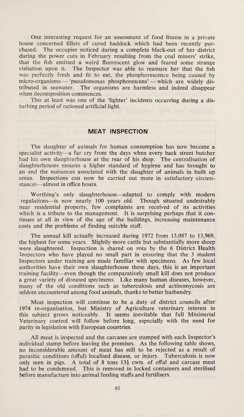 One interesting request for an assessment of food fitness in a private house concerned fillets of cured haddock which had been recently pur¬ chased. The occupier noticed during a complete black-out of her district during the power cuts in February resulting from the coal miners’ strike, that the fish emitted a weird fluorescent glow and feared some strange visitation upon it. The Inspector was able to reassure her that the fish was perfectly fresh and fit to eat, the phosphorescence being caused by micro-organisms — ‘pseudomonas phosphorescens’ — which are widely dis¬ tributed in seawater. The organisms are harmless and indeed disappear when decomposition commences. This at least was one of the ‘lighter’ incidents occurring during a dis¬ turbing period of rationed artificial light. MEAT INSPECTION The slaughter of animals for human consumption has now become a specialist activity—a far cry from the days when every back street butcher had his own slaughterhouse at the rear of his shop. The centralisation of slaughterhouses ensures a higher standard of hygiene and has brought to an end the nuisances associated with the slaughter of animals in built up areas. Inspections can now be carried out more in satisfactory circum¬ stances—almost in office hours. Worthing’s only slaughterhouse—adapted to comply with modern regulations—is now nearly 100 years old. Though situated undesirably near residential property, few complaints are received of its activities which is a tribute to the management. It is surprising perhaps that it con¬ tinues at all in view of the age of the buildings, increasing maintenance costs and the problems of finding suitable staff. The annual kill actually increased during 1972 from 13,087 to 13,969, the highest for some years. Slightly more cattle but substantially more sheep were slaughtered. Inspection is shared on rota by the 6 District Health Inspectors who have played no small part in ensuring that the 3 student Inspectors under training are made familiar with specimens. As few local authorities have their own slaughterhouse these days, this is an important training facility—even though the comparatively small kill does not produce a great variety of diseased specimens. Like many human diseases, however, many of the old conditions such as tuberculosis and actinomycosis are seldom encountered among food animals, thanks to better husbandry. Meat inspection will continue to be a duty of district councils after 1974 re-organisation, but Ministry of Agriculture veterinary interest in this subject grows noticeably. It seems inevitable that full Ministerial Veterinary control will follow before long, especially with the need for parity in legislation with European countries. All meat is inspected and the carcases are stamped with each Inspector’s individual stamp before leaving the premises. As the following table shows, no inconsiderable amount of meat has still to be rejected as a result of parasitic conditions (offal) localised disease, or injury. Tuberculosis is now only seen in pigs. A total of 8 tons 13i cwts. of offal and carcase meat had to be condemned. This is removed in locked containers and sterilised before manufacture into animal feeding stuffs and fertilisers.