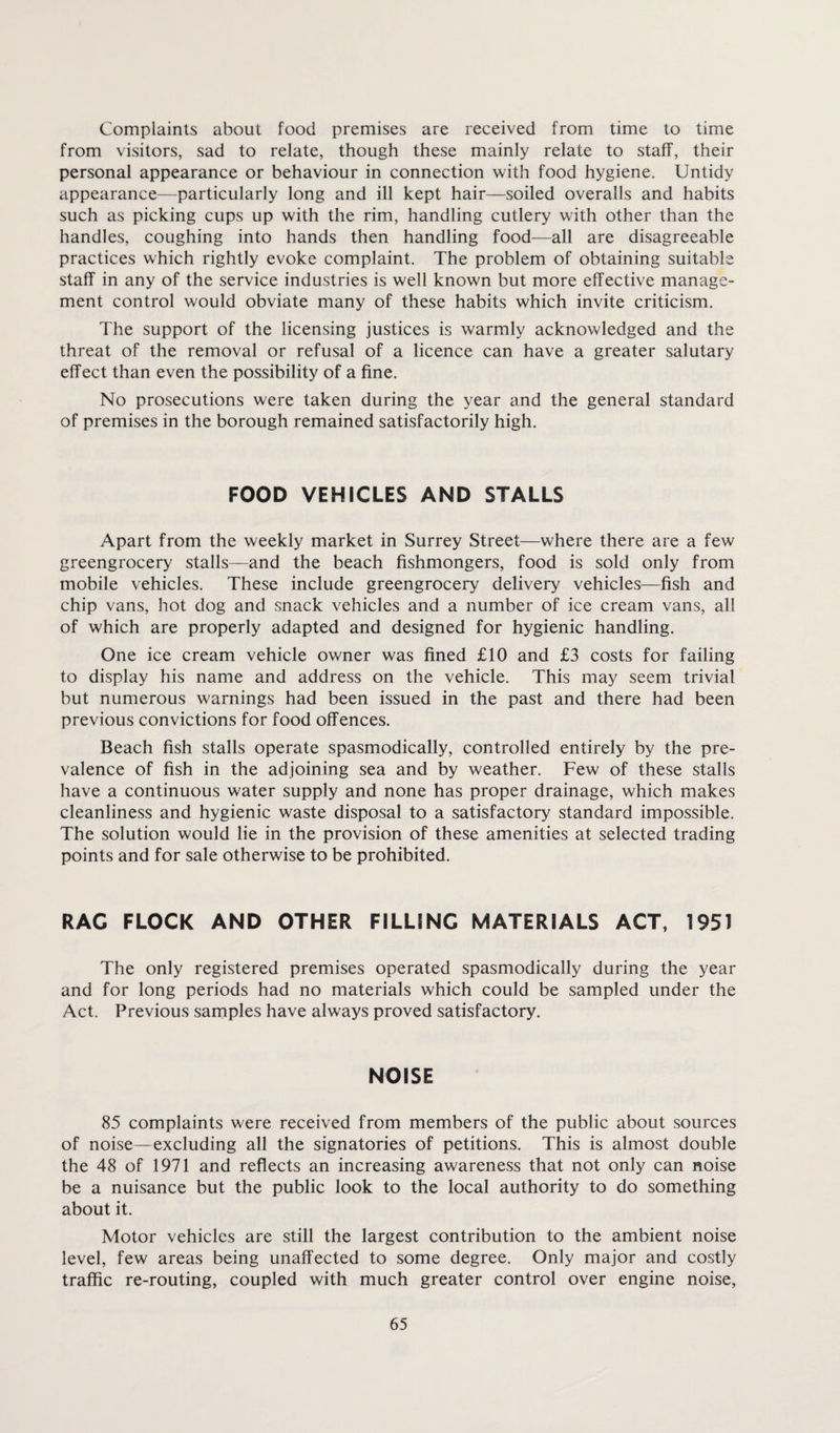 Complaints about food premises are received from time to time from visitors, sad to relate, though these mainly relate to staff, their personal appearance or behaviour in connection with food hygiene. Untidy appearance—particularly long and ill kept hair—soiled overalls and habits such as picking cups up with the rim, handling cutlery with other than the handles, coughing into hands then handling food—all are disagreeable practices which rightly evoke complaint. The problem of obtaining suitable staff in any of the service industries is well known but more effective manage¬ ment control would obviate many of these habits which invite criticism. The support of the licensing justices is warmly acknowledged and the threat of the removal or refusal of a licence can have a greater salutary effect than even the possibility of a fine. No prosecutions were taken during the year and the general standard of premises in the borough remained satisfactorily high. FOOD VEHICLES AND STALLS Apart from the weekly market in Surrey Street—where there are a few greengrocery stalls—and the beach fishmongers, food is sold only from mobile vehicles. These include greengrocery delivery vehicles—fish and chip vans, hot dog and snack vehicles and a number of ice cream vans, all of which are properly adapted and designed for hygienic handling. One ice cream vehicle owner was fined £10 and £3 costs for failing to display his name and address on the vehicle. This may seem trivial but numerous warnings had been issued in the past and there had been previous convictions for food offences. Beach fish stalls operate spasmodically, controlled entirely by the pre¬ valence of fish in the adjoining sea and by weather. Few of these stalls have a continuous water supply and none has proper drainage, which makes cleanliness and hygienic waste disposal to a satisfactory standard impossible. The solution would lie in the provision of these amenities at selected trading points and for sale otherwise to be prohibited. RAC FLOCK AND OTHER FILLING MATERIALS ACT, 1951 The only registered premises operated spasmodically during the year and for long periods had no materials which could be sampled under the Act. Previous samples have always proved satisfactory. NOISE 85 complaints were received from members of the public about sources of noise—excluding all the signatories of petitions. This is almost double the 48 of 1971 and reflects an increasing awareness that not only can noise be a nuisance but the public look to the local authority to do something about it. Motor vehicles are still the largest contribution to the ambient noise level, few areas being unaffected to some degree. Only major and costly traffic re-routing, coupled with much greater control over engine noise,