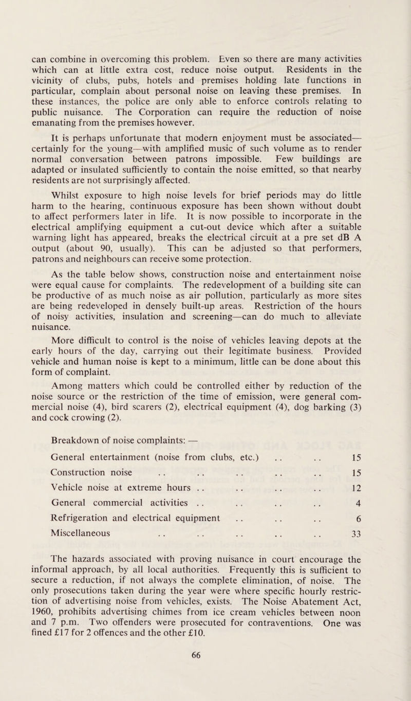 can combine in overcoming this problem. Even so there are many activities which can at little extra cost, reduce noise output. Residents in the vicinity of clubs, pubs, hotels and premises holding late functions in particular, complain about personal noise on leaving these premises. In these instances, the police are only able to enforce controls relating to public nuisance. The Corporation can require the reduction of noise emanating from the premises however. It is perhaps unfortunate that modern enjoyment must be associated— certainly for the young—with amplified music of such volume as to render normal conversation between patrons impossible. Few buildings are adapted or insulated sufficiently to contain the noise emitted, so that nearby residents are not surprisingly affected. Whilst exposure to high noise levels for brief periods may do little harm to the hearing, continuous exposure has been shown without doubt to affect performers later in life. It is now possible to incorporate in the electrical amplifying equipment a cut-out device which after a suitable warning light has appeared, breaks the electrical circuit at a pre set dB A output (about 90, usually). This can be adjusted so that performers, patrons and neighbours can receive some protection. As the table below shows, construction noise and entertainment noise were equal cause for complaints. The redevelopment of a building site can be productive of as much noise as air pollution, particularly as more sites are being redeveloped in densely built-up areas. Restriction of the hours of noisy activities, insulation and screening—can do much to alleviate nuisance. More difficult to control is the noise of vehicles leaving depots at the early hours of the day, carrying out their legitimate business. Provided vehicle and human noise is kept to a minimum, little can be done about this form of complaint. Among matters which could be controlled either by reduction of the noise source or the restriction of the time of emission, were general com¬ mercial noise (4), bird scarers (2), electrical equipment (4), dog barking (3) and cock crowing (2). Breakdown of noise complaints: — General entertainment (noise from clubs, etc.) . . . . 15 Construction noise . . . . . . . . .. 15 Vehicle noise at extreme hours .. .. .. .. 12 General commercial activities . . . . . . . . 4 Refrigeration and electrical equipment . . . . . . 6 Miscellaneous . . . . . . .. . . 33 The hazards associated with proving nuisance in court encourage the informal approach, by all local authorities. Frequently this is sufficient to secure a reduction, if not always the complete elimination, of noise. The only prosecutions taken during the year were where specific hourly restric¬ tion of advertising noise from vehicles, exists. The Noise Abatement Act, 1960, prohibits advertising chimes from ice cream vehicles between noon and 7 p.m. Two offenders were prosecuted for contraventions. One was fined £17 for 2 offences and the other £10.