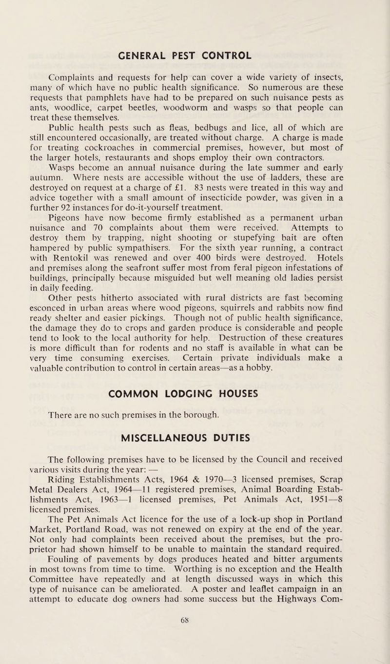 GENERAL PEST CONTROL Complaints and requests for help can cover a wide variety of insects, many of which have no public health significance. So numerous are these requests that pamphlets have had to be prepared on such nuisance pests as ants, woodlice, carpet beetles, woodworm and wasps so that people can treat these themselves. Public health pests such as Peas, bedbugs and lice, all of which are still encountered occasionally, are treated without charge. A charge is made for treating cockroaches in commercial premises, however, but most of the larger hotels, restaurants and shops employ their own contractors. Wasps become an annual nuisance during the late summer and early autumn. Where nests are accessible without the use of ladders, these are destroyed on request at a charge of £1. 83 nests were treated in this way and advice together with a small amount of insecticide powder, was given in a further 92 instances for do-it-yourself treatment. Pigeons have now become firmly established as a permanent urban nuisance and 70 complaints about them were received. Attempts to destroy them by trapping, night shooting or stupefying bait are often hampered by public sympathisers. For the sixth year running, a contract with Rentokil was renewed and over 400 birds were destroyed. Hotels and premises along the seafront suffer most from feral pigeon infestations of buildings, principally because misguided but well meaning old ladies persist in daily feeding. Other pests hitherto associated with rural districts are fast becoming esconced in urban areas where wood pigeons, squirrels and rabbits now find ready shelter and easier pickings. Though not of public health significance, the damage they do to crops and garden produce is considerable and people tend to look to the local authority for help. Destruction of these creatures is more difficult than for rodents and no staff is available in what can be very time consuming exercises. Certain private individuals make a valuable contribution to control in certain areas—as a hobby. COMMON LODGING HOUSES There are no such premises in the borough. MISCELLANEOUS DUTIES The following premises have to be licensed by the Council and received various visits during the year: — Riding Establishments Acts, 1964 & 1970—3 licensed premises, Scrap Metal Dealers Act, 1964—11 registered premises, Animal Boarding Estab¬ lishments Act, 1963—1 licensed premises, Pet Animals Act, 1951—8 licensed premises. The Pet Animals Act licence for the use of a lock-up shop in Portland Market, Portland Road, was not renewed on expiry at the end of the year. Not only had complaints been received about the premises, but the pro¬ prietor had shown himself to be unable to maintain the standard required. Fouling of pavements by dogs produces heated and bitter arguments in most towns from time to time. Worthing is no exception and the Health Committee have repeatedly and at length discussed ways in which this type of nuisance can be ameliorated. A poster and leaflet campaign in an attempt to educate dog owners had some success but the Highways Com-