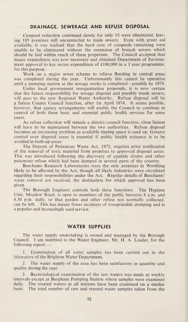 DRAINAGE, SEWERAGE AND REFUSE DISPOSAL Cesspool reduction continued slowly for only 15 were eliminated, leav¬ ing 185 premises still unconnected to main sewers. Even with grant aid available, it was realised that the hard core of cesspools remaining were unable to be eliminated without the extension of branch sewers which should be laid within reach of these properties. The Council accepted that major expenditure was now necessary and obtained Department of Environ¬ ment approval to key sector expenditure of £180,000 in a 3 year programme, for this purpose. Work on a major sewer scheme to relieve flooding in central areas was completed during the year. Unfortunately this cannot be operative until a pumping station at the sewage works is completed—possibly by 1974. Under local government reorganisation proposals, it is now certain that the future responsibility for sewage disposal and possibly trunk sewers, will pass to the new Regional Water Authority. Refuse disposal will be a future County Council function, after 1st April 1974. It seems possible, however, that agency arrangements will enable the Council to continue in control of both these basic and essential public health services for some years. As refuse collection will remain a district council function, close liaison will have to be maintained between the two authorities. Refuse disposal becomes an increasing problem as available tipping space is used up. Greater control over disposal areas is essential if public health nuisance is to be avoided in built-up areas. The Deposit of Poisonous Waste Act, 1972, requires prior notification of the removal of toxic material from premises to approved disposal areas. This was introduced following the discovery of cyanide drums and other poisonous refuse which had been dumped in several parts of the country. Beechams Research Laboratories were the only premises in Worthing likely to be affected by the Act, though all likely industries were circulated regarding their responsibilities under the Act. Regular details of Beechams’ waste removal are received, the destination for which approval has been given. The Borough Engineer controls both these functions. The Hygiene Unit, Meadow Road, is open to members of the public between 8 a.m. and 4.30 p.m. daily, so that garden and other refuse not normally collected, can be left. This has meant fewer incidents of irresponsible dumping and is a popular and increasingly used service. WATER SUPPLIES The water supply undertaking is owned and managed by the Borough Council. I am indebted to the Water Engineer, Mr. H. A. Leader, for the following report: — 1. Examination of all water samples has been carried out in the laboratory of the Brighton Water Department. 2. The water supply of the area has been satisfactory in quantity and quality during the year. 3. Bacteriological examination of the raw waters was made at weekly intervals except at Burpham Pumping Station where samples were examined daily. The treated waters at all stations have been examined on a similar basis. The total number of raw and treated water samples taken from the