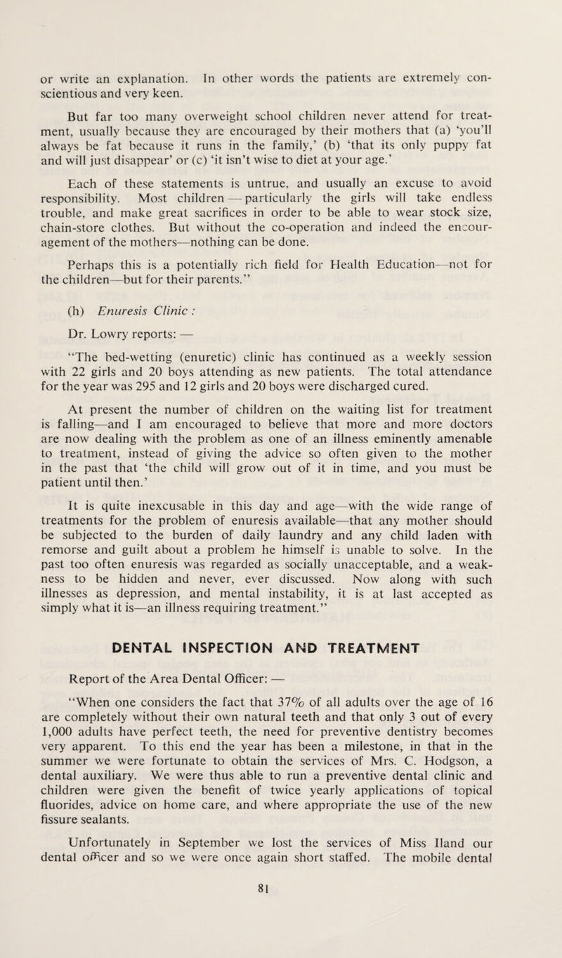 or write an explanation. In other words the patients are extremely con¬ scientious and very keen. But far too many overweight school children never attend for treat¬ ment, usually because they are encouraged by their mothers that (a) ‘you’ll always be fat because it runs in the family,’ (b) ‘that its only puppy fat and will just disappear’ or (c) ‘it isn’t wise to diet at your age.’ Each of these statements is untrue, and usually an excuse to avoid responsibility. Most children — particularly the girls will take endless trouble, and make great sacrifices in order to be able to wear stock size, chain-store clothes. But without the co-operation and indeed the encour¬ agement of the mothers—nothing can be done. Perhaps this is a potentially rich field for Health Education—not for the children—but for their parents.” (h) Enuresis Clinic : Dr. Lowry reports: — ‘‘The bed-wetting (enuretic) clinic has continued as a weekly session with 22 girls and 20 boys attending as new patients. The total attendance for the year was 295 and 12 girls and 20 boys were discharged cured. At present the number of children on the waiting list for treatment is falling—and I am encouraged to believe that more and more doctors are now dealing with the problem as one of an illness eminently amenable to treatment, instead of giving the advice so often given to the mother in the past that ‘the child will grow out of it in time, and you must be patient until then.’ It is quite inexcusable in this day and age—with the wide range of treatments for the problem of enuresis available—that any mother should be subjected to the burden of daily laundry and any child laden with remorse and guilt about a problem he himself is unable to solve. In the past too often enuresis was regarded as socially unacceptable, and a weak¬ ness to be hidden and never, ever discussed. Now along with such illnesses as depression, and mental instability, it is at last accepted as simply what it is—an illness requiring treatment.” DENTAL INSPECTION AND TREATMENT Report of the Area Dental Officer: — ‘‘When one considers the fact that 37% of all adults over the age of 16 are completely without their own natural teeth and that only 3 out of every 1,000 adults have perfect teeth, the need for preventive dentistry becomes very apparent. To this end the year has been a milestone, in that in the summer we were fortunate to obtain the services of Mrs. C. Hodgson, a dental auxiliary. We were thus able to run a preventive dental clinic and children were given the benefit of twice yearly applications of topical fluorides, advice on home care, and where appropriate the use of the new fissure sealants. Unfortunately in September we lost the services of Miss Hand our dental officer and so we were once again short staffed. The mobile dental
