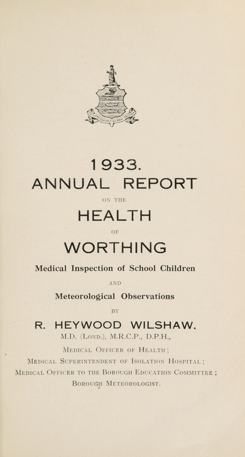 ANNUAL REPORT ON THE HEALTH OF WORTHING Medical Inspection of School Children AND Meteorological Observations BY R. HEYWOOD WILSHAW, M.D. (Lond.), M.R.C.P., D.P.H,, Medical Officer of Health ; Medical Superintendent of Isolation Hospital ; Medical Officer to the Borough Education Committee ; Borough Meteorologist.