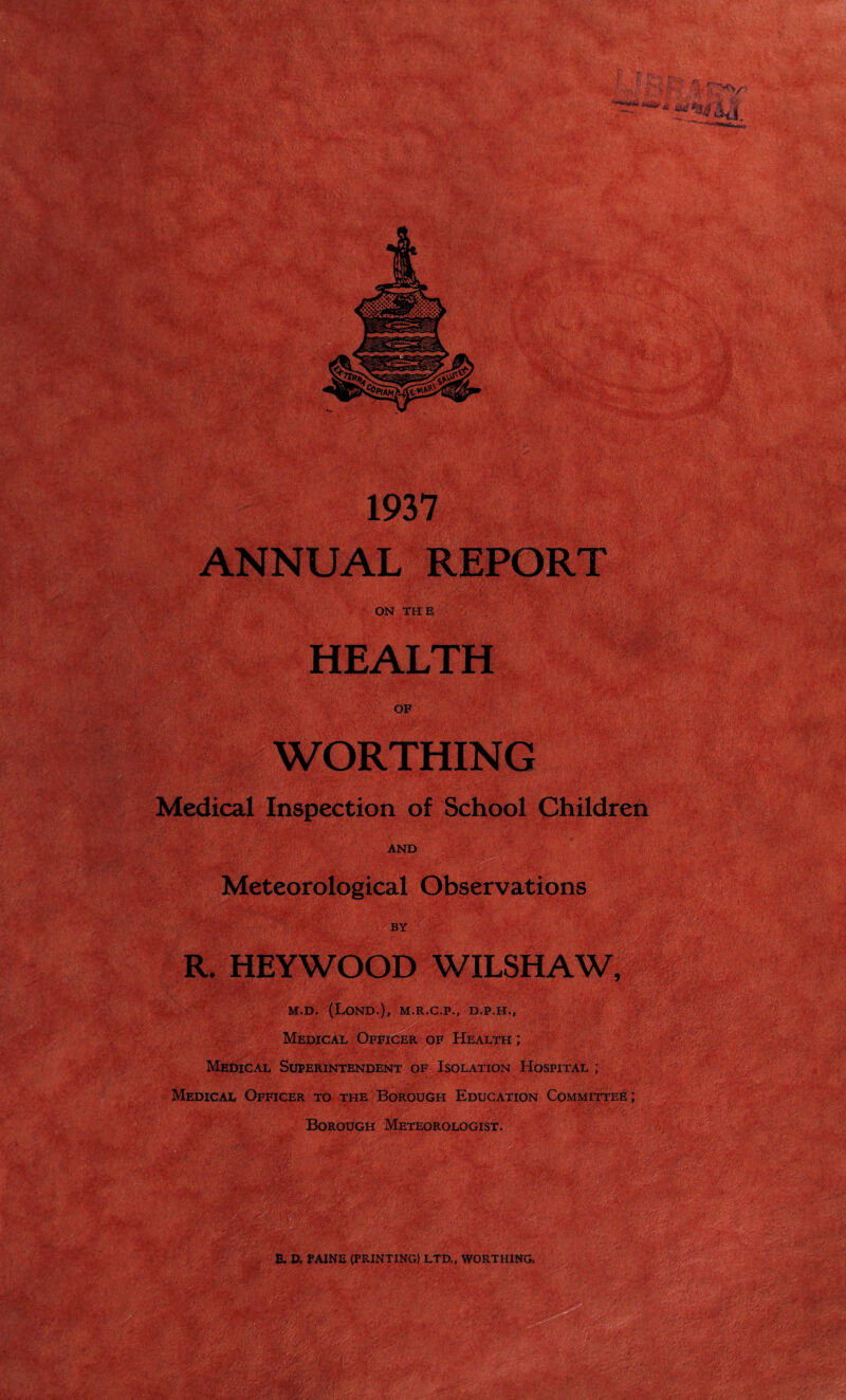 Medical Inspection of School Children AND Meteorological Observations BY R. HEYWOOD WILSHAW, M.D. (LOND.), M.R.C.P., D.P.H., ... • Medical Officer of Health ; Medical Superintendent of Isolation Hospital ; Medical Officer to the Borough Education Committee; ' Borough Meteorologist. •im B, D. PAINE (PRINTING) LTD., WORTHING. mm