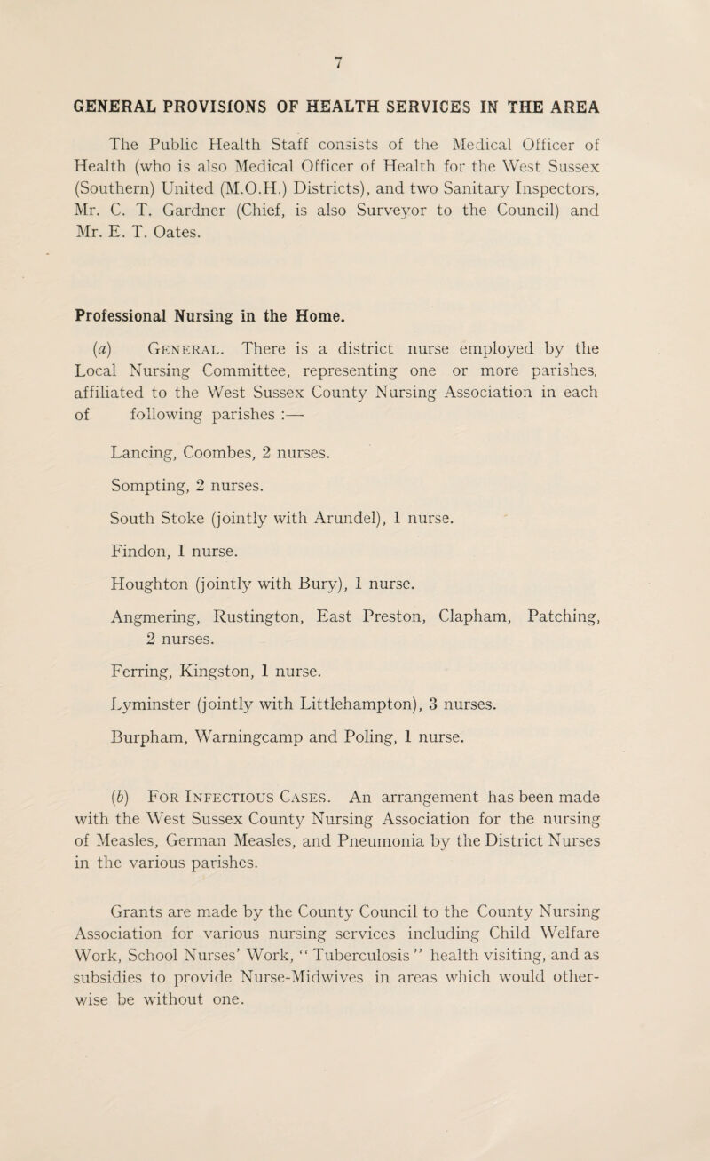 GENERAL PROVISIONS OF HEALTH SERVICES IN THE AREA The Public Health Staff consists of the Medical Officer of Health (who is also Medical Officer of Health for the West Sussex (Southern) United (M.O.H.) Districts), and two Sanitary Inspectors, Mr. C. T. Gardner (Chief, is also Surveyor to the Council) and Mr. E. T. Oates. Professional Nursing in the Home. (a) General. There is a district nurse employed by the Local Nursing Committee, representing one or more parishes, affiliated to the West Sussex County Nursing Association in each of following parishes :—• Lancing, Coombes, 2 nurses. Sompting, 2 nurses. South Stoke (jointly with Arundel), 1 nurse. Findon, 1 nurse. Houghton (jointly with Bury), 1 nurse. Angmering, Rustington, East Preston, Clapham, Patching, 2 nurses. Ferring, Kingston, 1 nurse. Lyminster (jointly with Littlehampton), 3 nurses. Burpham, Warningcamp and Poling, 1 nurse. {b) For Infectious Cases. An arrangement has been made with the West Sussex County Nursing Association for the nursing of Measles, German Measles, and Pneumonia by the District Nurses in the various parishes. Grants are made by the County Council to the County Nursing Association for various nursing services including Child Welfare Work, School Nurses’ Work, ‘‘ Tuberculosis ” health visiting, and as subsidies to provide Nurse-Midwives in areas which would other¬ wise be without one.