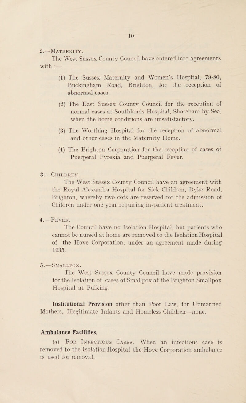 2.—Maternity. The West Sussex County Council have entered into agreements with :— (1) The Sussex Maternity and Women’s Hospital, 79-80, Buckingham Road, Brighton, for the reception of abnormal cases. (2) The East Sussex County Council for the reception of normal cases at Southlands Hospital, Shoreham-by-Sea, when the home conditions are unsatisfactory. (3) The Worthing Hospital for the reception of abnormal and other cases in the Maternity Home. (4) The Brighton Corporation for the reception of cases of Puerperal Pyrexia and Puerperal Fever. 3. —Children. The West Sussex County Council have an agreement with the Royal Alexandra Hospital for Sick Children, Dyke Road, Brighton, whereby two cots are reserved for the admission of Children under one year requiring in-patient treatment. 4. —Fever. The Council have no Isolation Hospital, but patients who cannot be nursed at home are removed to the Isolation Hospital of the Hove Corporation, under an agreement made during 1935. 5. —Smallpox. The West Sussex County Council have made provision for the Isolation of cases of Smallpox at the Brighton Smallpox Hospital at Fulking. Institutional Provision other than Poor Faw, for Unmarried Mothers, Illegitimate Infants and Homeless Children—none. Ambulance Facilities. (a) For Infectious Cases. When an infectious case is removed to the Isolation Hospital the Hove Corporation ambulance is used for removal.