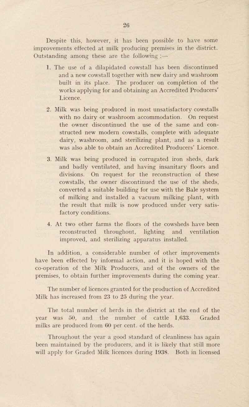 Despite this, however, it has been possible to have some improvements effected at milk producing premises in the district. Outstanding among these are the following :— 1. The use of a dilapidated cowstall has been discontinued and a new cowstall together with new dairy and washroom built in its place. The producer on completion of the works applying for and obtaining an Accredited Producers’ Licence. 2. Milk was being produced in most unsatisfactory cowstalls with no dairy or washroom accommodation. On request the owner discontinued the use of the same and con¬ structed new modern cowstalls, complete with adequate dairy, washroom, and sterilizing plant, and as a result was also able to obtain an Accredited Producers’ Licence. 3. Milk was being produced in corrugated iron sheds, dark and badly ventilated, and having insanitary floors and divisions. On request for the reconstruction of these cowstalls, the owner discontinued the use of the sheds, converted a suitable building for use with the Bale system of milking and installed a vacuum milking plant, wath the result that milk is now produced under very satis¬ factory conditions. 4. At two other farms the floors of the cowsheds have been reconstructed throughout, lighting and ventilation improved, and sterilizing apparatus installed. In addition, a considerable number of other improvements have been effected by informal action, and it is hoped with the co-operation of the Milk Producers, and of the owners of the premises, to obtain further improvements during the coming year. The number of licences granted for the production of Accredited Milk has increased from 23 to 25 during the year. The total number of herds in the district at the end of the year was 50, and the number of cattle 1,633. Graded milks are produced from 60 per cent, of the herds. Throughout the year a good standard of cleanliness has again been maintained by the producers, and it is likely that still more will apply for Graded Milk licences during 1938. Both in licensed